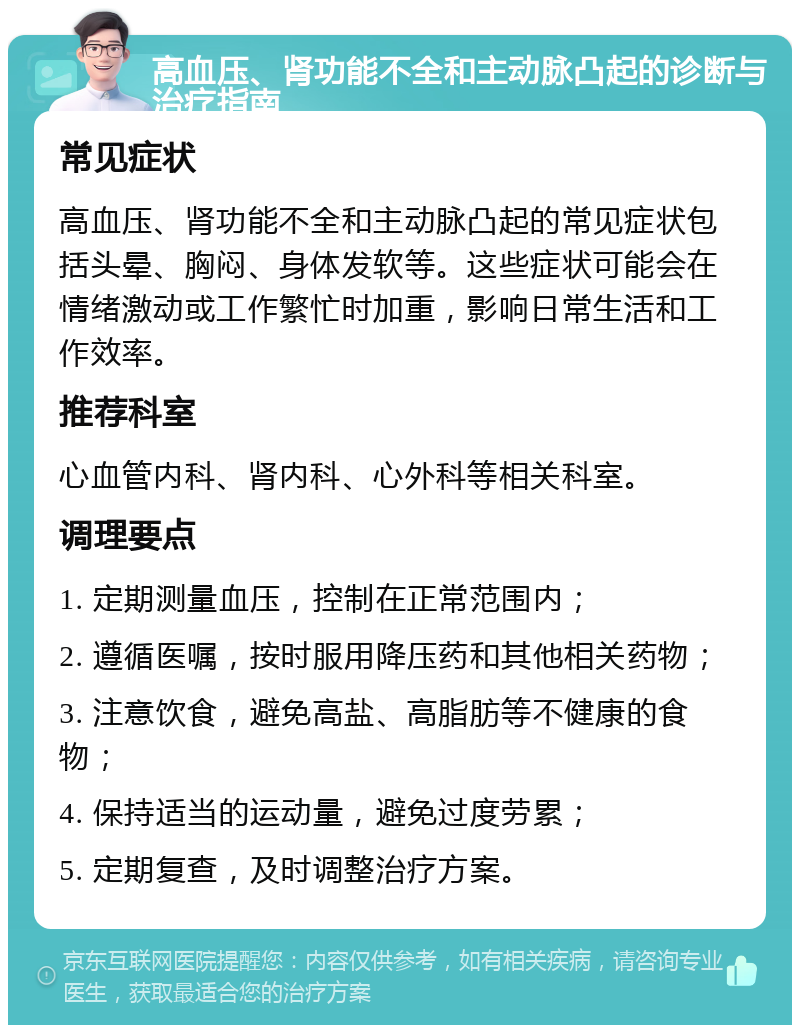 高血压、肾功能不全和主动脉凸起的诊断与治疗指南 常见症状 高血压、肾功能不全和主动脉凸起的常见症状包括头晕、胸闷、身体发软等。这些症状可能会在情绪激动或工作繁忙时加重，影响日常生活和工作效率。 推荐科室 心血管内科、肾内科、心外科等相关科室。 调理要点 1. 定期测量血压，控制在正常范围内； 2. 遵循医嘱，按时服用降压药和其他相关药物； 3. 注意饮食，避免高盐、高脂肪等不健康的食物； 4. 保持适当的运动量，避免过度劳累； 5. 定期复查，及时调整治疗方案。