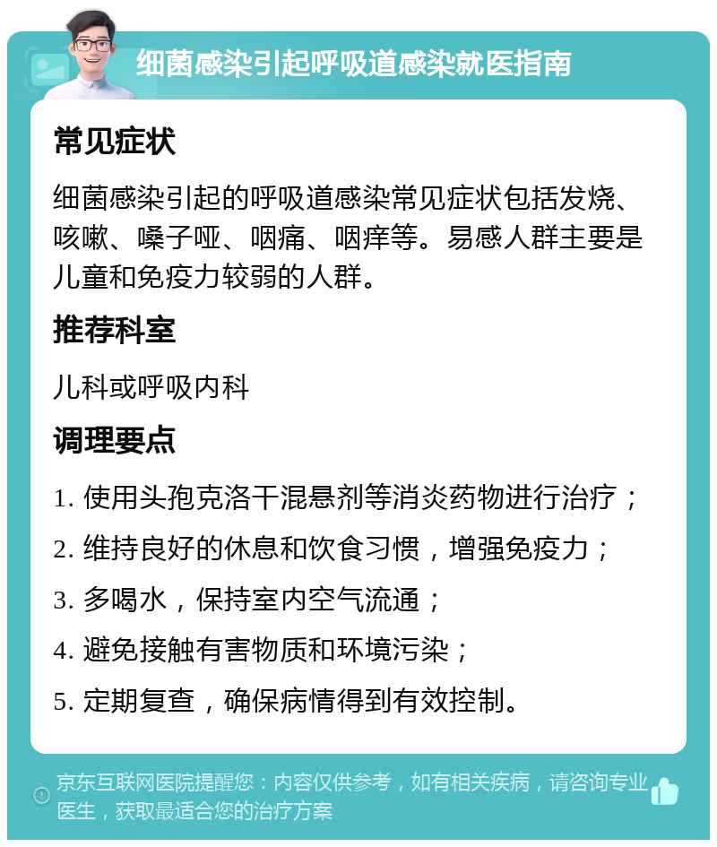 细菌感染引起呼吸道感染就医指南 常见症状 细菌感染引起的呼吸道感染常见症状包括发烧、咳嗽、嗓子哑、咽痛、咽痒等。易感人群主要是儿童和免疫力较弱的人群。 推荐科室 儿科或呼吸内科 调理要点 1. 使用头孢克洛干混悬剂等消炎药物进行治疗； 2. 维持良好的休息和饮食习惯，增强免疫力； 3. 多喝水，保持室内空气流通； 4. 避免接触有害物质和环境污染； 5. 定期复查，确保病情得到有效控制。