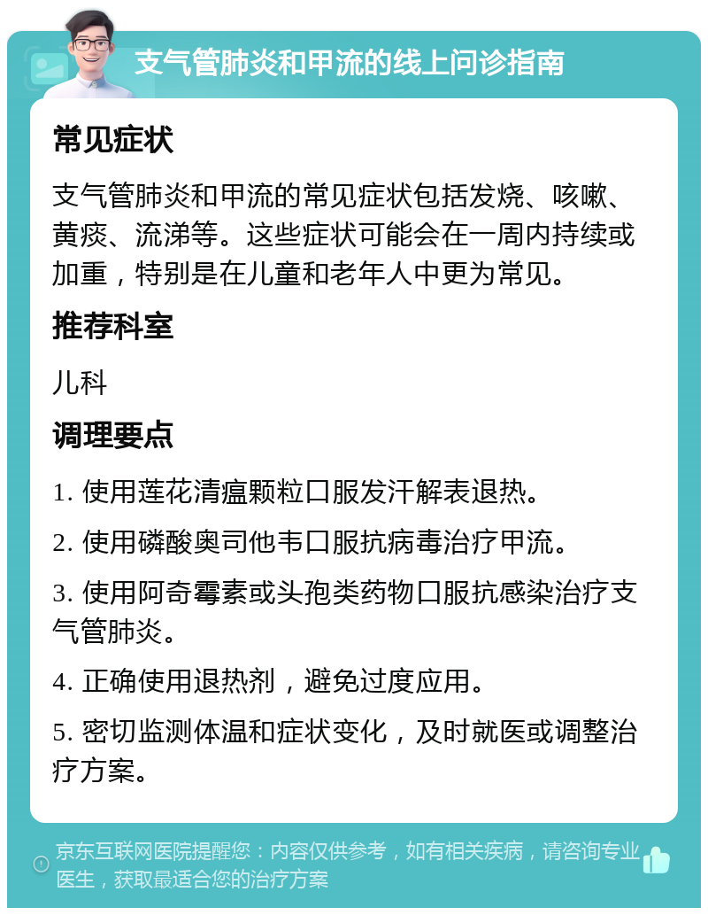 支气管肺炎和甲流的线上问诊指南 常见症状 支气管肺炎和甲流的常见症状包括发烧、咳嗽、黄痰、流涕等。这些症状可能会在一周内持续或加重，特别是在儿童和老年人中更为常见。 推荐科室 儿科 调理要点 1. 使用莲花清瘟颗粒口服发汗解表退热。 2. 使用磷酸奥司他韦口服抗病毒治疗甲流。 3. 使用阿奇霉素或头孢类药物口服抗感染治疗支气管肺炎。 4. 正确使用退热剂，避免过度应用。 5. 密切监测体温和症状变化，及时就医或调整治疗方案。