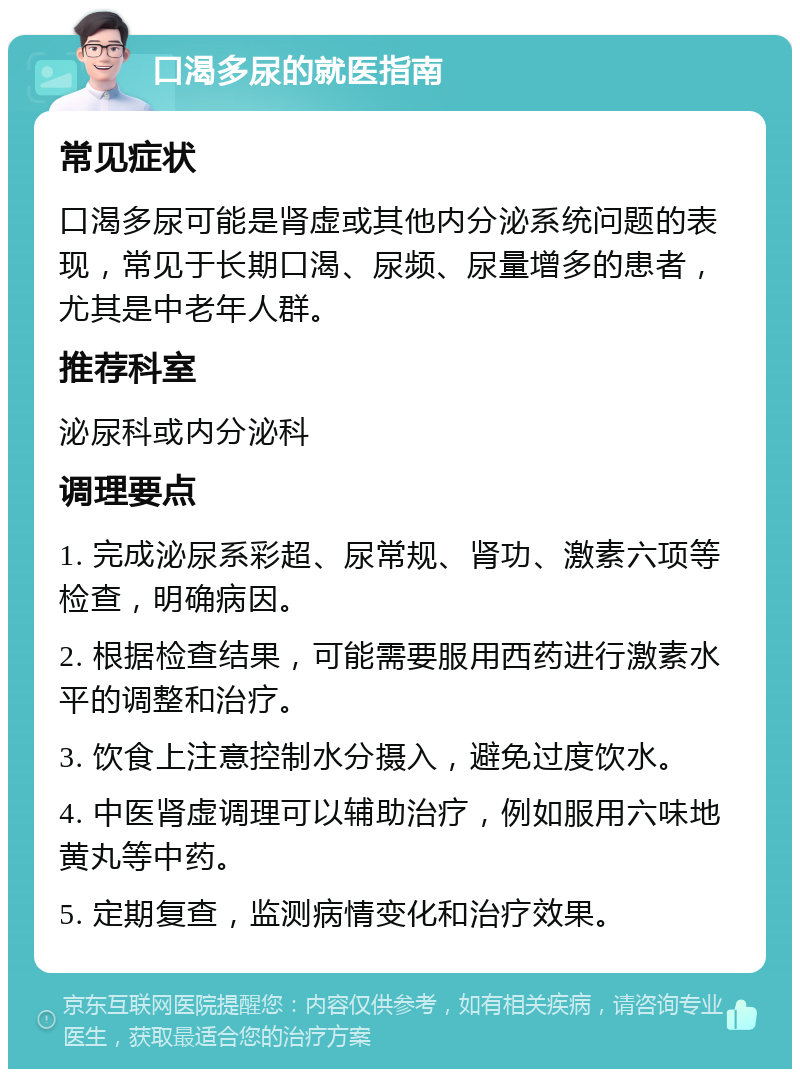 口渴多尿的就医指南 常见症状 口渴多尿可能是肾虚或其他内分泌系统问题的表现，常见于长期口渴、尿频、尿量增多的患者，尤其是中老年人群。 推荐科室 泌尿科或内分泌科 调理要点 1. 完成泌尿系彩超、尿常规、肾功、激素六项等检查，明确病因。 2. 根据检查结果，可能需要服用西药进行激素水平的调整和治疗。 3. 饮食上注意控制水分摄入，避免过度饮水。 4. 中医肾虚调理可以辅助治疗，例如服用六味地黄丸等中药。 5. 定期复查，监测病情变化和治疗效果。