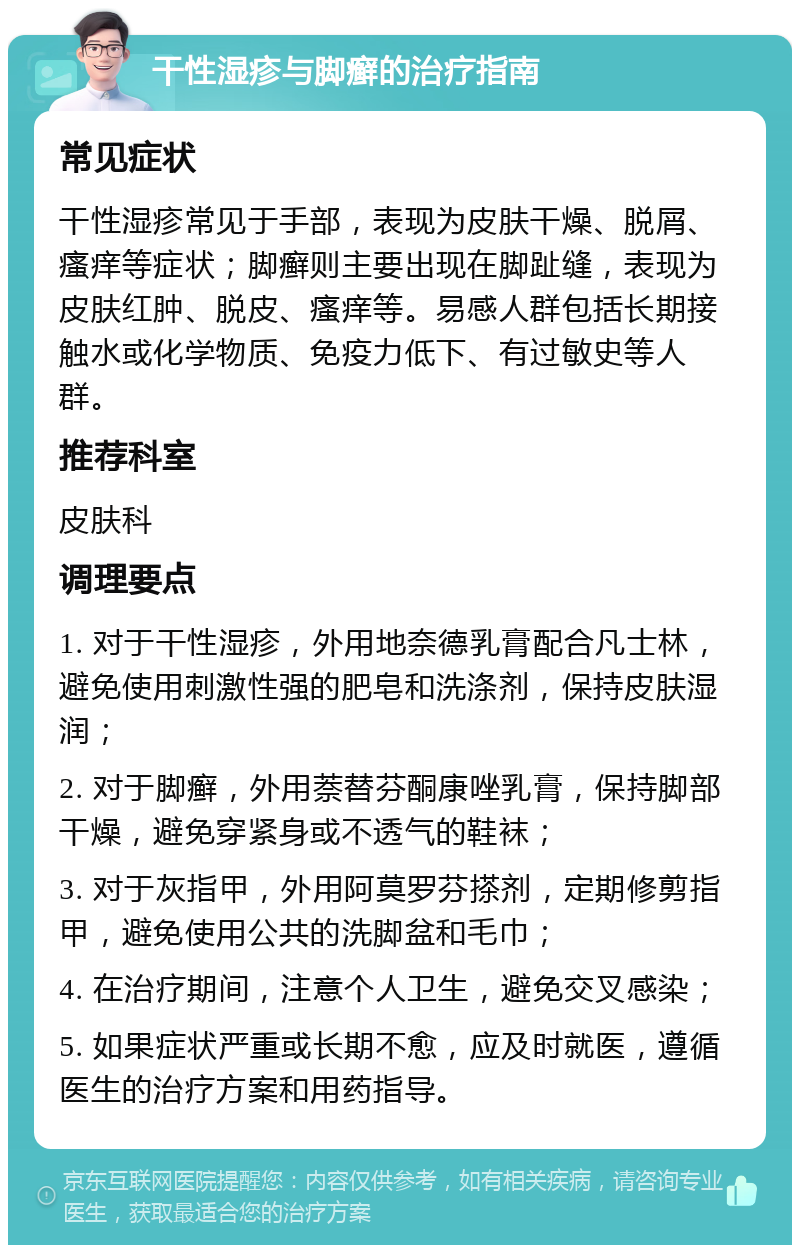 干性湿疹与脚癣的治疗指南 常见症状 干性湿疹常见于手部，表现为皮肤干燥、脱屑、瘙痒等症状；脚癣则主要出现在脚趾缝，表现为皮肤红肿、脱皮、瘙痒等。易感人群包括长期接触水或化学物质、免疫力低下、有过敏史等人群。 推荐科室 皮肤科 调理要点 1. 对于干性湿疹，外用地奈德乳膏配合凡士林，避免使用刺激性强的肥皂和洗涤剂，保持皮肤湿润； 2. 对于脚癣，外用萘替芬酮康唑乳膏，保持脚部干燥，避免穿紧身或不透气的鞋袜； 3. 对于灰指甲，外用阿莫罗芬搽剂，定期修剪指甲，避免使用公共的洗脚盆和毛巾； 4. 在治疗期间，注意个人卫生，避免交叉感染； 5. 如果症状严重或长期不愈，应及时就医，遵循医生的治疗方案和用药指导。