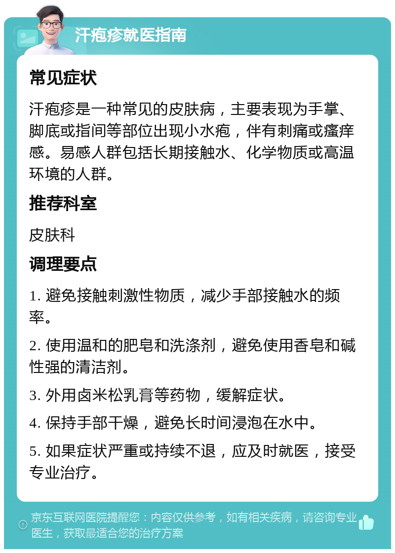 汗疱疹就医指南 常见症状 汗疱疹是一种常见的皮肤病，主要表现为手掌、脚底或指间等部位出现小水疱，伴有刺痛或瘙痒感。易感人群包括长期接触水、化学物质或高温环境的人群。 推荐科室 皮肤科 调理要点 1. 避免接触刺激性物质，减少手部接触水的频率。 2. 使用温和的肥皂和洗涤剂，避免使用香皂和碱性强的清洁剂。 3. 外用卤米松乳膏等药物，缓解症状。 4. 保持手部干燥，避免长时间浸泡在水中。 5. 如果症状严重或持续不退，应及时就医，接受专业治疗。