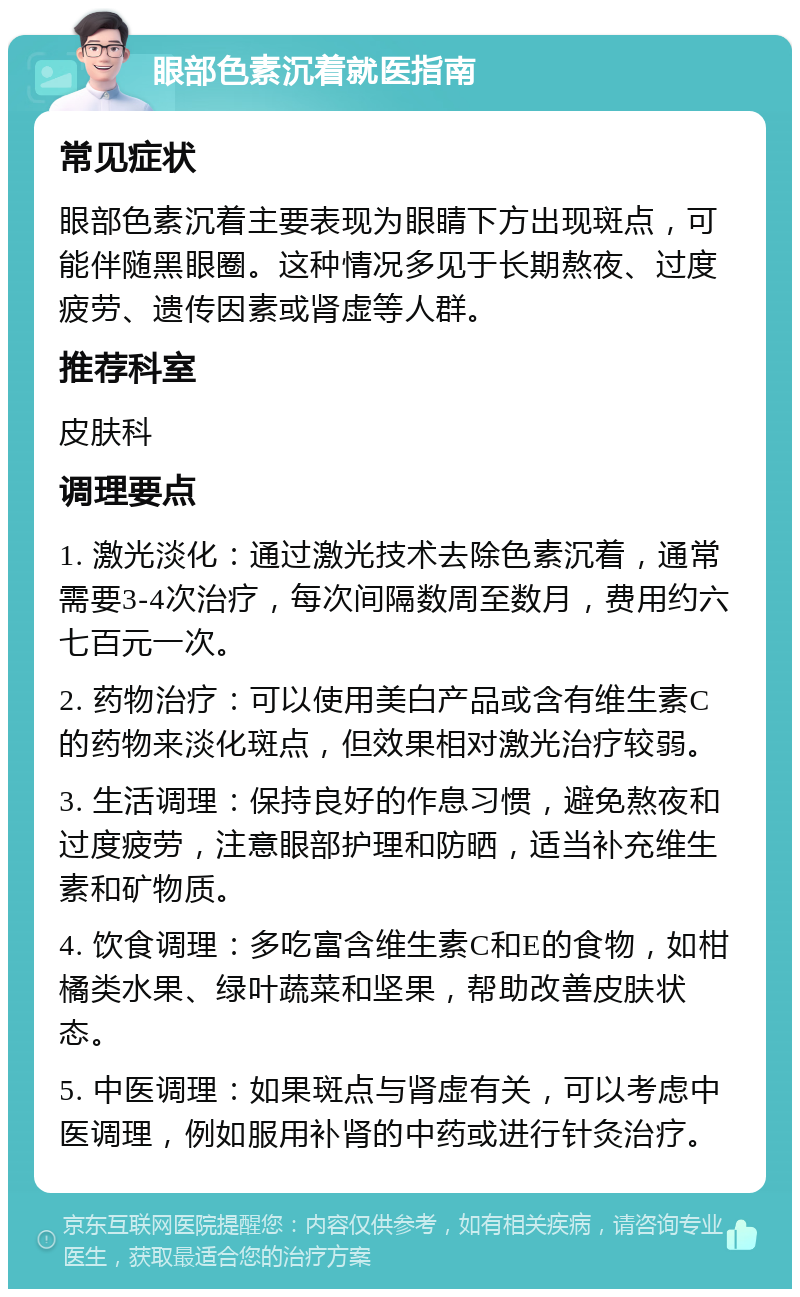 眼部色素沉着就医指南 常见症状 眼部色素沉着主要表现为眼睛下方出现斑点，可能伴随黑眼圈。这种情况多见于长期熬夜、过度疲劳、遗传因素或肾虚等人群。 推荐科室 皮肤科 调理要点 1. 激光淡化：通过激光技术去除色素沉着，通常需要3-4次治疗，每次间隔数周至数月，费用约六七百元一次。 2. 药物治疗：可以使用美白产品或含有维生素C的药物来淡化斑点，但效果相对激光治疗较弱。 3. 生活调理：保持良好的作息习惯，避免熬夜和过度疲劳，注意眼部护理和防晒，适当补充维生素和矿物质。 4. 饮食调理：多吃富含维生素C和E的食物，如柑橘类水果、绿叶蔬菜和坚果，帮助改善皮肤状态。 5. 中医调理：如果斑点与肾虚有关，可以考虑中医调理，例如服用补肾的中药或进行针灸治疗。