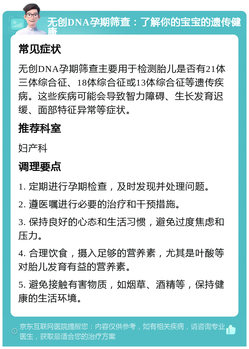 无创DNA孕期筛查：了解你的宝宝的遗传健康 常见症状 无创DNA孕期筛查主要用于检测胎儿是否有21体三体综合征、18体综合征或13体综合征等遗传疾病。这些疾病可能会导致智力障碍、生长发育迟缓、面部特征异常等症状。 推荐科室 妇产科 调理要点 1. 定期进行孕期检查，及时发现并处理问题。 2. 遵医嘱进行必要的治疗和干预措施。 3. 保持良好的心态和生活习惯，避免过度焦虑和压力。 4. 合理饮食，摄入足够的营养素，尤其是叶酸等对胎儿发育有益的营养素。 5. 避免接触有害物质，如烟草、酒精等，保持健康的生活环境。