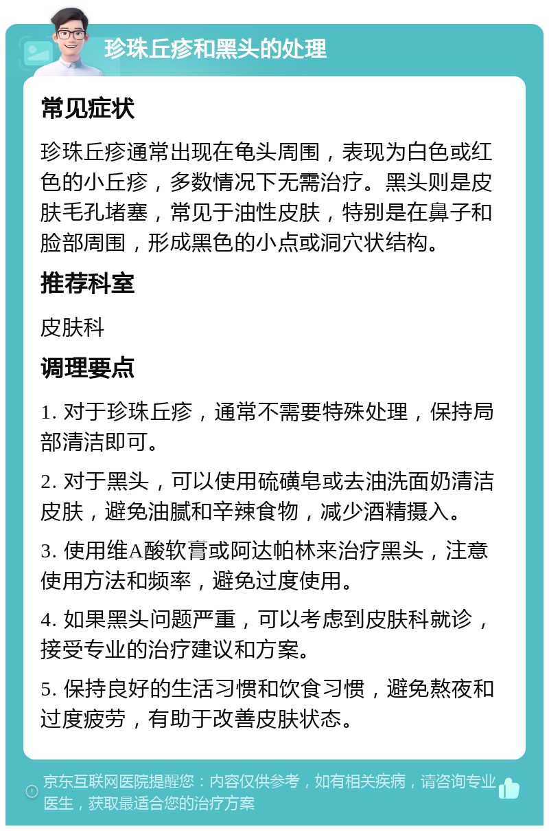 珍珠丘疹和黑头的处理 常见症状 珍珠丘疹通常出现在龟头周围，表现为白色或红色的小丘疹，多数情况下无需治疗。黑头则是皮肤毛孔堵塞，常见于油性皮肤，特别是在鼻子和脸部周围，形成黑色的小点或洞穴状结构。 推荐科室 皮肤科 调理要点 1. 对于珍珠丘疹，通常不需要特殊处理，保持局部清洁即可。 2. 对于黑头，可以使用硫磺皂或去油洗面奶清洁皮肤，避免油腻和辛辣食物，减少酒精摄入。 3. 使用维A酸软膏或阿达帕林来治疗黑头，注意使用方法和频率，避免过度使用。 4. 如果黑头问题严重，可以考虑到皮肤科就诊，接受专业的治疗建议和方案。 5. 保持良好的生活习惯和饮食习惯，避免熬夜和过度疲劳，有助于改善皮肤状态。