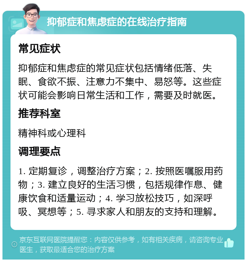 抑郁症和焦虑症的在线治疗指南 常见症状 抑郁症和焦虑症的常见症状包括情绪低落、失眠、食欲不振、注意力不集中、易怒等。这些症状可能会影响日常生活和工作，需要及时就医。 推荐科室 精神科或心理科 调理要点 1. 定期复诊，调整治疗方案；2. 按照医嘱服用药物；3. 建立良好的生活习惯，包括规律作息、健康饮食和适量运动；4. 学习放松技巧，如深呼吸、冥想等；5. 寻求家人和朋友的支持和理解。