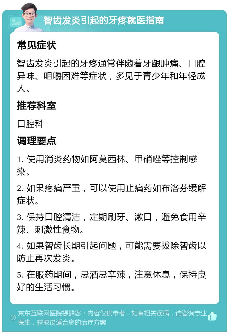 智齿发炎引起的牙疼就医指南 常见症状 智齿发炎引起的牙疼通常伴随着牙龈肿痛、口腔异味、咀嚼困难等症状，多见于青少年和年轻成人。 推荐科室 口腔科 调理要点 1. 使用消炎药物如阿莫西林、甲硝唑等控制感染。 2. 如果疼痛严重，可以使用止痛药如布洛芬缓解症状。 3. 保持口腔清洁，定期刷牙、漱口，避免食用辛辣、刺激性食物。 4. 如果智齿长期引起问题，可能需要拔除智齿以防止再次发炎。 5. 在服药期间，忌酒忌辛辣，注意休息，保持良好的生活习惯。