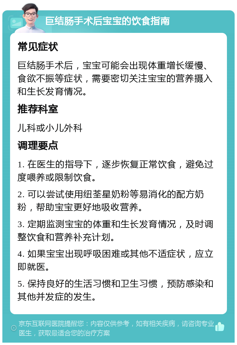 巨结肠手术后宝宝的饮食指南 常见症状 巨结肠手术后，宝宝可能会出现体重增长缓慢、食欲不振等症状，需要密切关注宝宝的营养摄入和生长发育情况。 推荐科室 儿科或小儿外科 调理要点 1. 在医生的指导下，逐步恢复正常饮食，避免过度喂养或限制饮食。 2. 可以尝试使用纽荃星奶粉等易消化的配方奶粉，帮助宝宝更好地吸收营养。 3. 定期监测宝宝的体重和生长发育情况，及时调整饮食和营养补充计划。 4. 如果宝宝出现呼吸困难或其他不适症状，应立即就医。 5. 保持良好的生活习惯和卫生习惯，预防感染和其他并发症的发生。