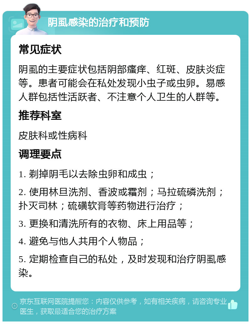 阴虱感染的治疗和预防 常见症状 阴虱的主要症状包括阴部瘙痒、红斑、皮肤炎症等。患者可能会在私处发现小虫子或虫卵。易感人群包括性活跃者、不注意个人卫生的人群等。 推荐科室 皮肤科或性病科 调理要点 1. 剃掉阴毛以去除虫卵和成虫； 2. 使用林旦洗剂、香波或霜剂；马拉硫磷洗剂；扑灭司林；硫磺软膏等药物进行治疗； 3. 更换和清洗所有的衣物、床上用品等； 4. 避免与他人共用个人物品； 5. 定期检查自己的私处，及时发现和治疗阴虱感染。