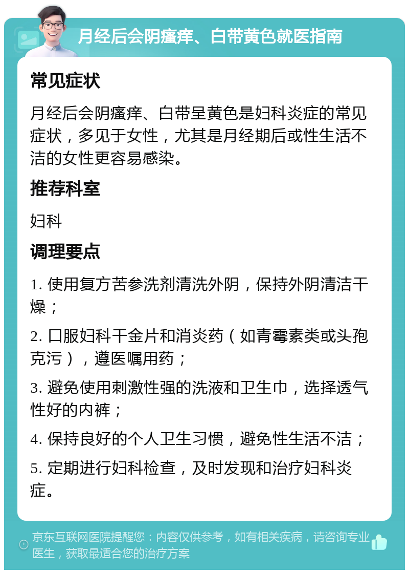 月经后会阴瘙痒、白带黄色就医指南 常见症状 月经后会阴瘙痒、白带呈黄色是妇科炎症的常见症状，多见于女性，尤其是月经期后或性生活不洁的女性更容易感染。 推荐科室 妇科 调理要点 1. 使用复方苦参洗剂清洗外阴，保持外阴清洁干燥； 2. 口服妇科千金片和消炎药（如青霉素类或头孢克污），遵医嘱用药； 3. 避免使用刺激性强的洗液和卫生巾，选择透气性好的内裤； 4. 保持良好的个人卫生习惯，避免性生活不洁； 5. 定期进行妇科检查，及时发现和治疗妇科炎症。