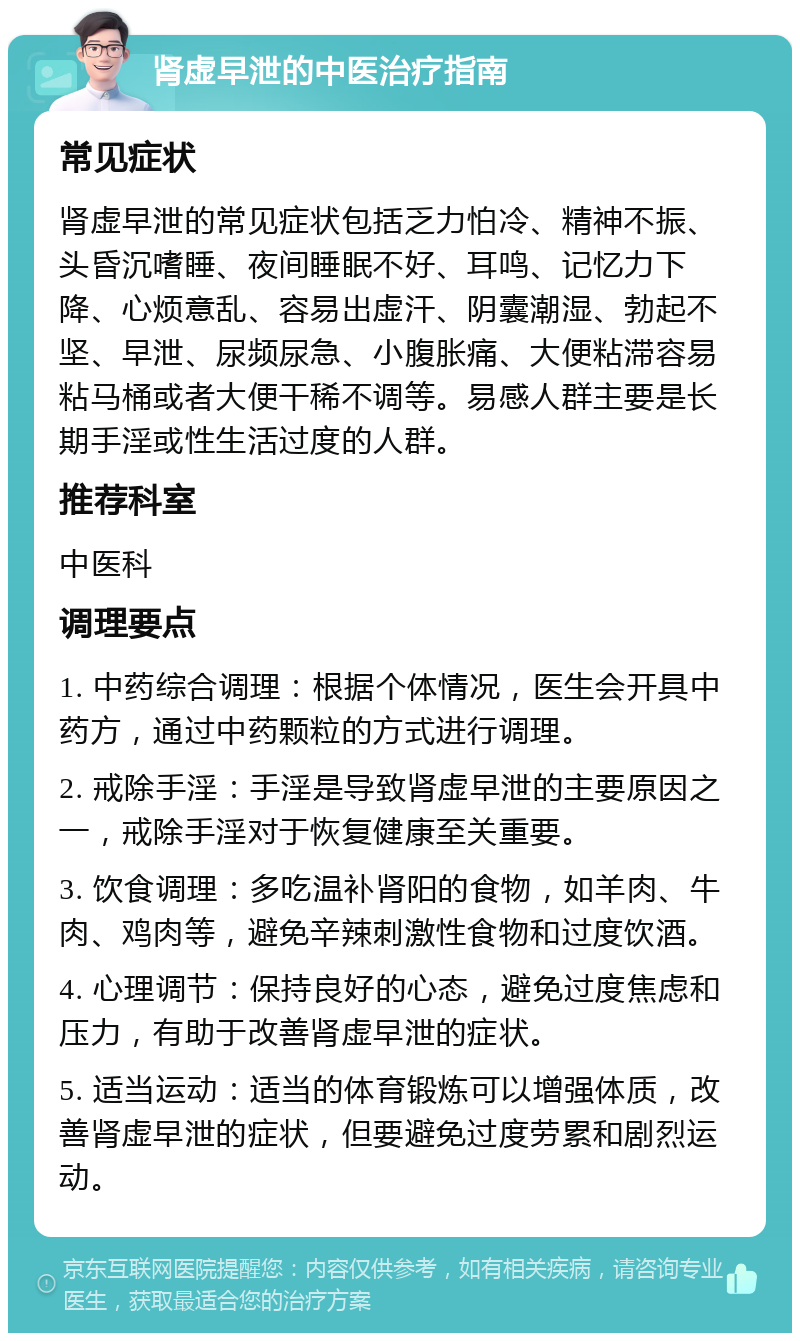 肾虚早泄的中医治疗指南 常见症状 肾虚早泄的常见症状包括乏力怕冷、精神不振、头昏沉嗜睡、夜间睡眠不好、耳鸣、记忆力下降、心烦意乱、容易出虚汗、阴囊潮湿、勃起不坚、早泄、尿频尿急、小腹胀痛、大便粘滞容易粘马桶或者大便干稀不调等。易感人群主要是长期手淫或性生活过度的人群。 推荐科室 中医科 调理要点 1. 中药综合调理：根据个体情况，医生会开具中药方，通过中药颗粒的方式进行调理。 2. 戒除手淫：手淫是导致肾虚早泄的主要原因之一，戒除手淫对于恢复健康至关重要。 3. 饮食调理：多吃温补肾阳的食物，如羊肉、牛肉、鸡肉等，避免辛辣刺激性食物和过度饮酒。 4. 心理调节：保持良好的心态，避免过度焦虑和压力，有助于改善肾虚早泄的症状。 5. 适当运动：适当的体育锻炼可以增强体质，改善肾虚早泄的症状，但要避免过度劳累和剧烈运动。