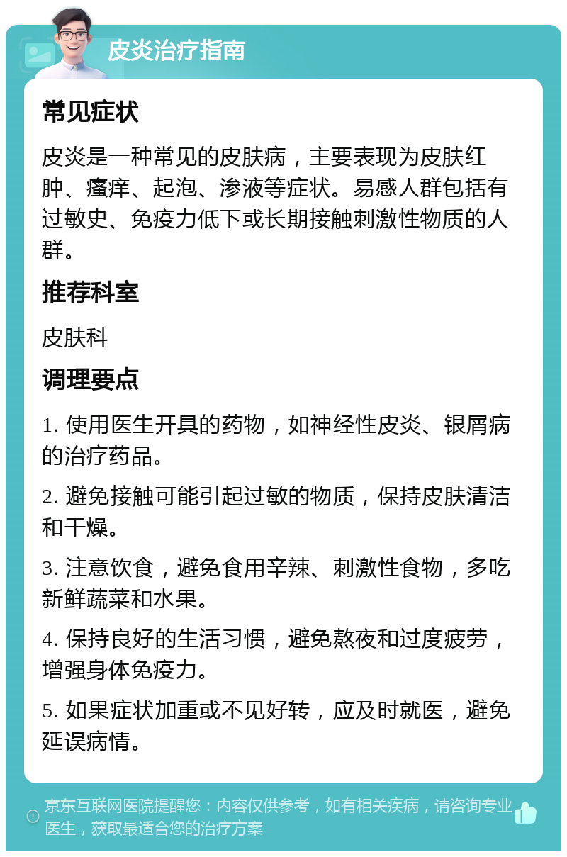 皮炎治疗指南 常见症状 皮炎是一种常见的皮肤病，主要表现为皮肤红肿、瘙痒、起泡、渗液等症状。易感人群包括有过敏史、免疫力低下或长期接触刺激性物质的人群。 推荐科室 皮肤科 调理要点 1. 使用医生开具的药物，如神经性皮炎、银屑病的治疗药品。 2. 避免接触可能引起过敏的物质，保持皮肤清洁和干燥。 3. 注意饮食，避免食用辛辣、刺激性食物，多吃新鲜蔬菜和水果。 4. 保持良好的生活习惯，避免熬夜和过度疲劳，增强身体免疫力。 5. 如果症状加重或不见好转，应及时就医，避免延误病情。