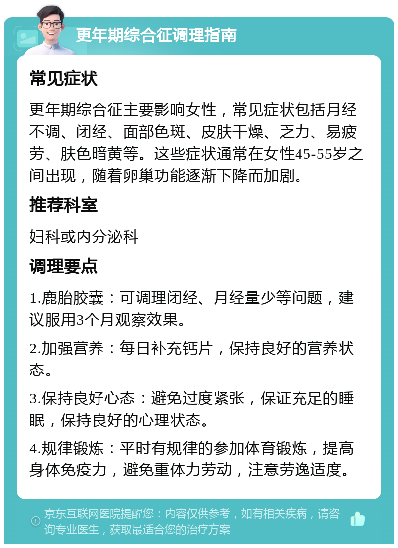 更年期综合征调理指南 常见症状 更年期综合征主要影响女性，常见症状包括月经不调、闭经、面部色斑、皮肤干燥、乏力、易疲劳、肤色暗黄等。这些症状通常在女性45-55岁之间出现，随着卵巢功能逐渐下降而加剧。 推荐科室 妇科或内分泌科 调理要点 1.鹿胎胶囊：可调理闭经、月经量少等问题，建议服用3个月观察效果。 2.加强营养：每日补充钙片，保持良好的营养状态。 3.保持良好心态：避免过度紧张，保证充足的睡眠，保持良好的心理状态。 4.规律锻炼：平时有规律的参加体育锻炼，提高身体免疫力，避免重体力劳动，注意劳逸适度。