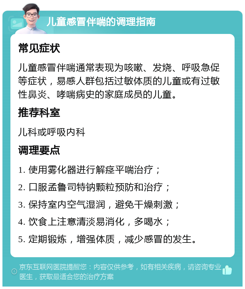 儿童感冒伴喘的调理指南 常见症状 儿童感冒伴喘通常表现为咳嗽、发烧、呼吸急促等症状，易感人群包括过敏体质的儿童或有过敏性鼻炎、哮喘病史的家庭成员的儿童。 推荐科室 儿科或呼吸内科 调理要点 1. 使用雾化器进行解痉平喘治疗； 2. 口服孟鲁司特钠颗粒预防和治疗； 3. 保持室内空气湿润，避免干燥刺激； 4. 饮食上注意清淡易消化，多喝水； 5. 定期锻炼，增强体质，减少感冒的发生。