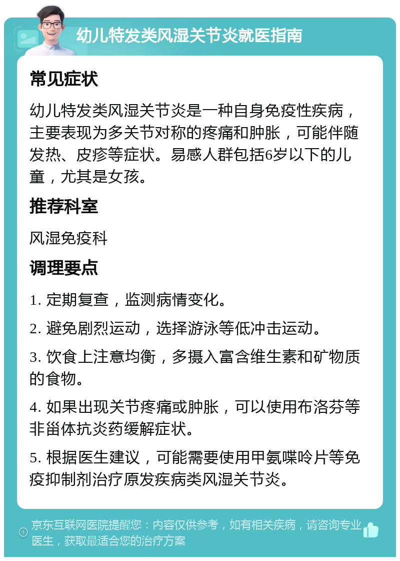 幼儿特发类风湿关节炎就医指南 常见症状 幼儿特发类风湿关节炎是一种自身免疫性疾病，主要表现为多关节对称的疼痛和肿胀，可能伴随发热、皮疹等症状。易感人群包括6岁以下的儿童，尤其是女孩。 推荐科室 风湿免疫科 调理要点 1. 定期复查，监测病情变化。 2. 避免剧烈运动，选择游泳等低冲击运动。 3. 饮食上注意均衡，多摄入富含维生素和矿物质的食物。 4. 如果出现关节疼痛或肿胀，可以使用布洛芬等非甾体抗炎药缓解症状。 5. 根据医生建议，可能需要使用甲氨喋呤片等免疫抑制剂治疗原发疾病类风湿关节炎。