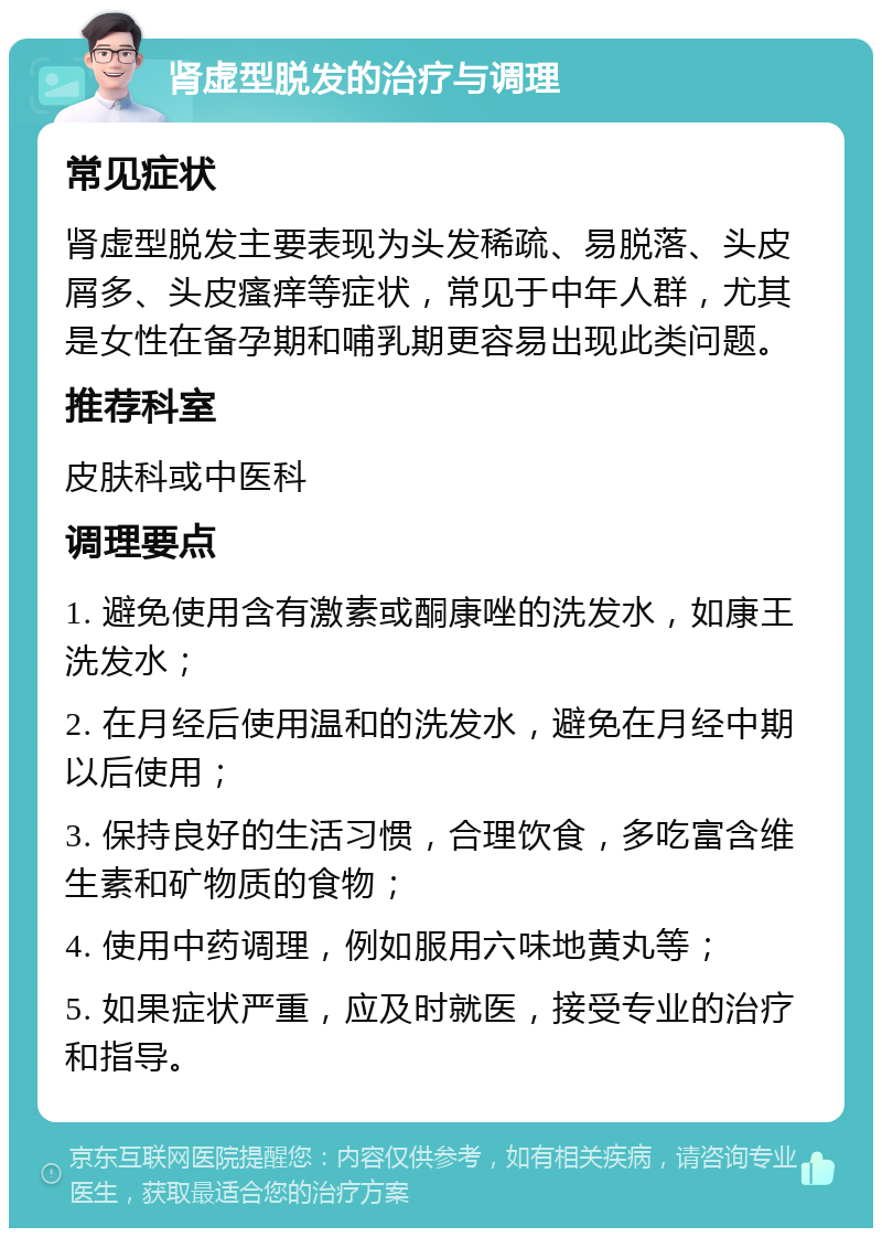 肾虚型脱发的治疗与调理 常见症状 肾虚型脱发主要表现为头发稀疏、易脱落、头皮屑多、头皮瘙痒等症状，常见于中年人群，尤其是女性在备孕期和哺乳期更容易出现此类问题。 推荐科室 皮肤科或中医科 调理要点 1. 避免使用含有激素或酮康唑的洗发水，如康王洗发水； 2. 在月经后使用温和的洗发水，避免在月经中期以后使用； 3. 保持良好的生活习惯，合理饮食，多吃富含维生素和矿物质的食物； 4. 使用中药调理，例如服用六味地黄丸等； 5. 如果症状严重，应及时就医，接受专业的治疗和指导。