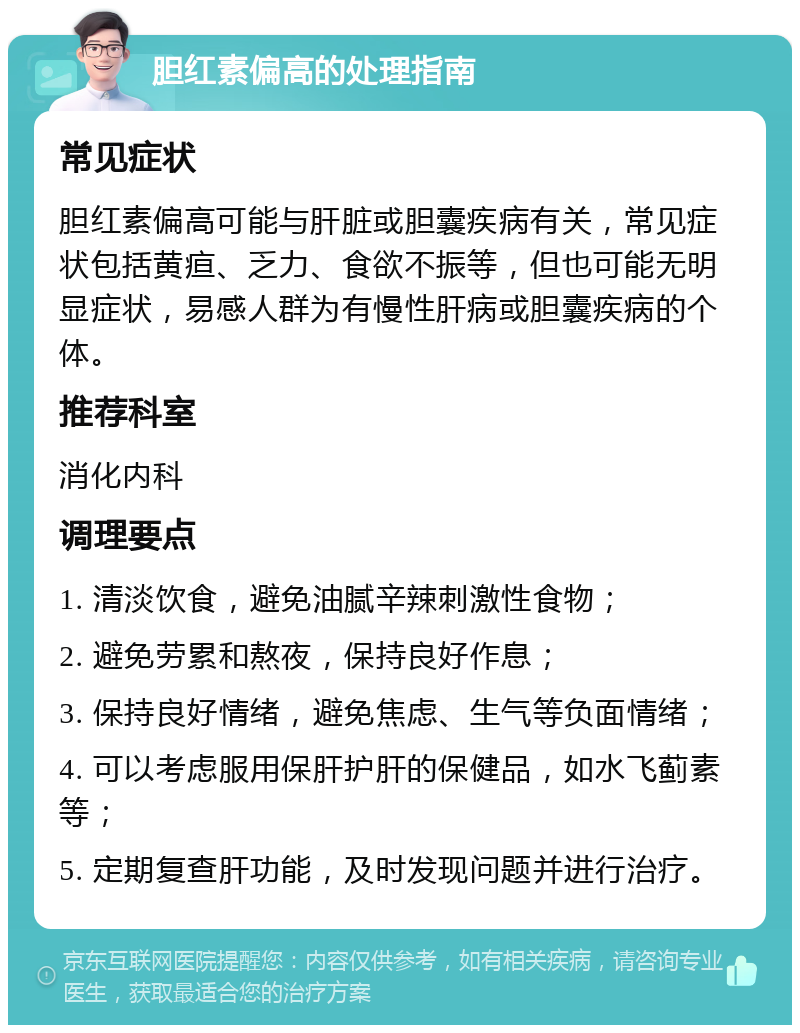 胆红素偏高的处理指南 常见症状 胆红素偏高可能与肝脏或胆囊疾病有关，常见症状包括黄疸、乏力、食欲不振等，但也可能无明显症状，易感人群为有慢性肝病或胆囊疾病的个体。 推荐科室 消化内科 调理要点 1. 清淡饮食，避免油腻辛辣刺激性食物； 2. 避免劳累和熬夜，保持良好作息； 3. 保持良好情绪，避免焦虑、生气等负面情绪； 4. 可以考虑服用保肝护肝的保健品，如水飞蓟素等； 5. 定期复查肝功能，及时发现问题并进行治疗。