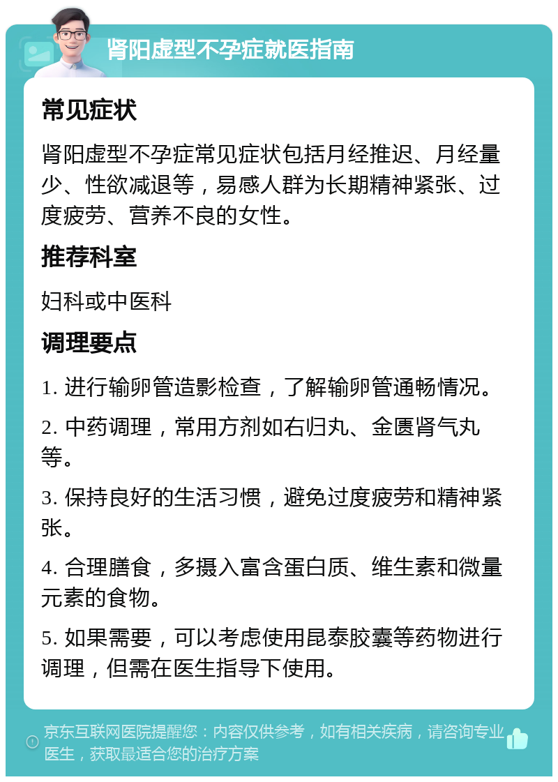 肾阳虚型不孕症就医指南 常见症状 肾阳虚型不孕症常见症状包括月经推迟、月经量少、性欲减退等，易感人群为长期精神紧张、过度疲劳、营养不良的女性。 推荐科室 妇科或中医科 调理要点 1. 进行输卵管造影检查，了解输卵管通畅情况。 2. 中药调理，常用方剂如右归丸、金匮肾气丸等。 3. 保持良好的生活习惯，避免过度疲劳和精神紧张。 4. 合理膳食，多摄入富含蛋白质、维生素和微量元素的食物。 5. 如果需要，可以考虑使用昆泰胶囊等药物进行调理，但需在医生指导下使用。