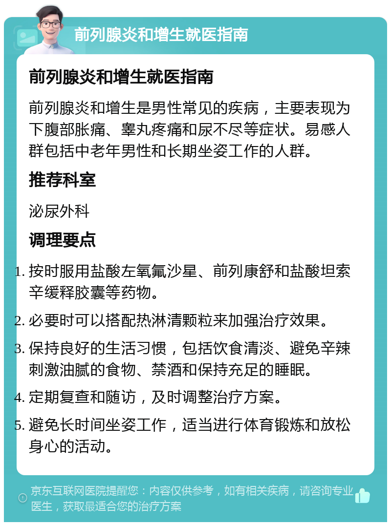 前列腺炎和增生就医指南 前列腺炎和增生就医指南 前列腺炎和增生是男性常见的疾病，主要表现为下腹部胀痛、睾丸疼痛和尿不尽等症状。易感人群包括中老年男性和长期坐姿工作的人群。 推荐科室 泌尿外科 调理要点 按时服用盐酸左氧氟沙星、前列康舒和盐酸坦索辛缓释胶囊等药物。 必要时可以搭配热淋清颗粒来加强治疗效果。 保持良好的生活习惯，包括饮食清淡、避免辛辣刺激油腻的食物、禁酒和保持充足的睡眠。 定期复查和随访，及时调整治疗方案。 避免长时间坐姿工作，适当进行体育锻炼和放松身心的活动。