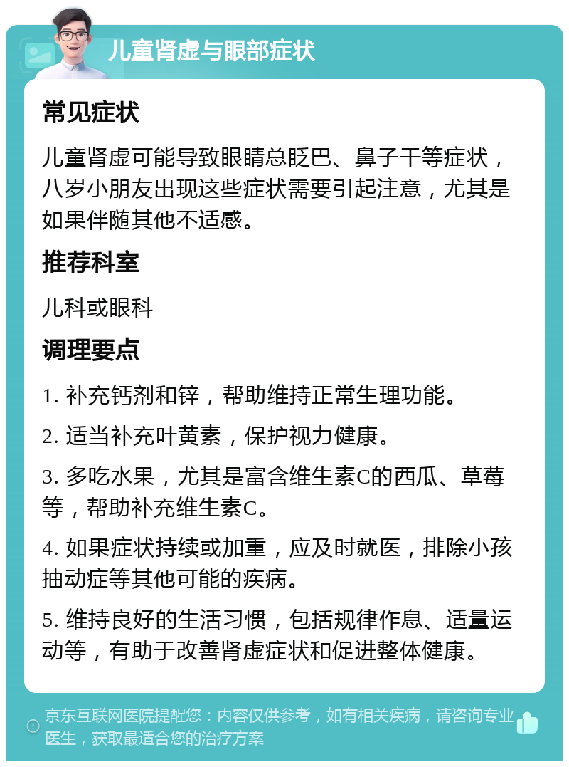 儿童肾虚与眼部症状 常见症状 儿童肾虚可能导致眼睛总眨巴、鼻子干等症状，八岁小朋友出现这些症状需要引起注意，尤其是如果伴随其他不适感。 推荐科室 儿科或眼科 调理要点 1. 补充钙剂和锌，帮助维持正常生理功能。 2. 适当补充叶黄素，保护视力健康。 3. 多吃水果，尤其是富含维生素C的西瓜、草莓等，帮助补充维生素C。 4. 如果症状持续或加重，应及时就医，排除小孩抽动症等其他可能的疾病。 5. 维持良好的生活习惯，包括规律作息、适量运动等，有助于改善肾虚症状和促进整体健康。