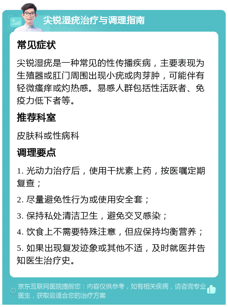 尖锐湿疣治疗与调理指南 常见症状 尖锐湿疣是一种常见的性传播疾病，主要表现为生殖器或肛门周围出现小疣或肉芽肿，可能伴有轻微瘙痒或灼热感。易感人群包括性活跃者、免疫力低下者等。 推荐科室 皮肤科或性病科 调理要点 1. 光动力治疗后，使用干扰素上药，按医嘱定期复查； 2. 尽量避免性行为或使用安全套； 3. 保持私处清洁卫生，避免交叉感染； 4. 饮食上不需要特殊注意，但应保持均衡营养； 5. 如果出现复发迹象或其他不适，及时就医并告知医生治疗史。