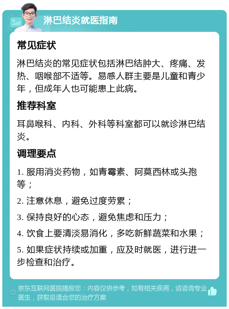 淋巴结炎就医指南 常见症状 淋巴结炎的常见症状包括淋巴结肿大、疼痛、发热、咽喉部不适等。易感人群主要是儿童和青少年，但成年人也可能患上此病。 推荐科室 耳鼻喉科、内科、外科等科室都可以就诊淋巴结炎。 调理要点 1. 服用消炎药物，如青霉素、阿莫西林或头孢等； 2. 注意休息，避免过度劳累； 3. 保持良好的心态，避免焦虑和压力； 4. 饮食上要清淡易消化，多吃新鲜蔬菜和水果； 5. 如果症状持续或加重，应及时就医，进行进一步检查和治疗。