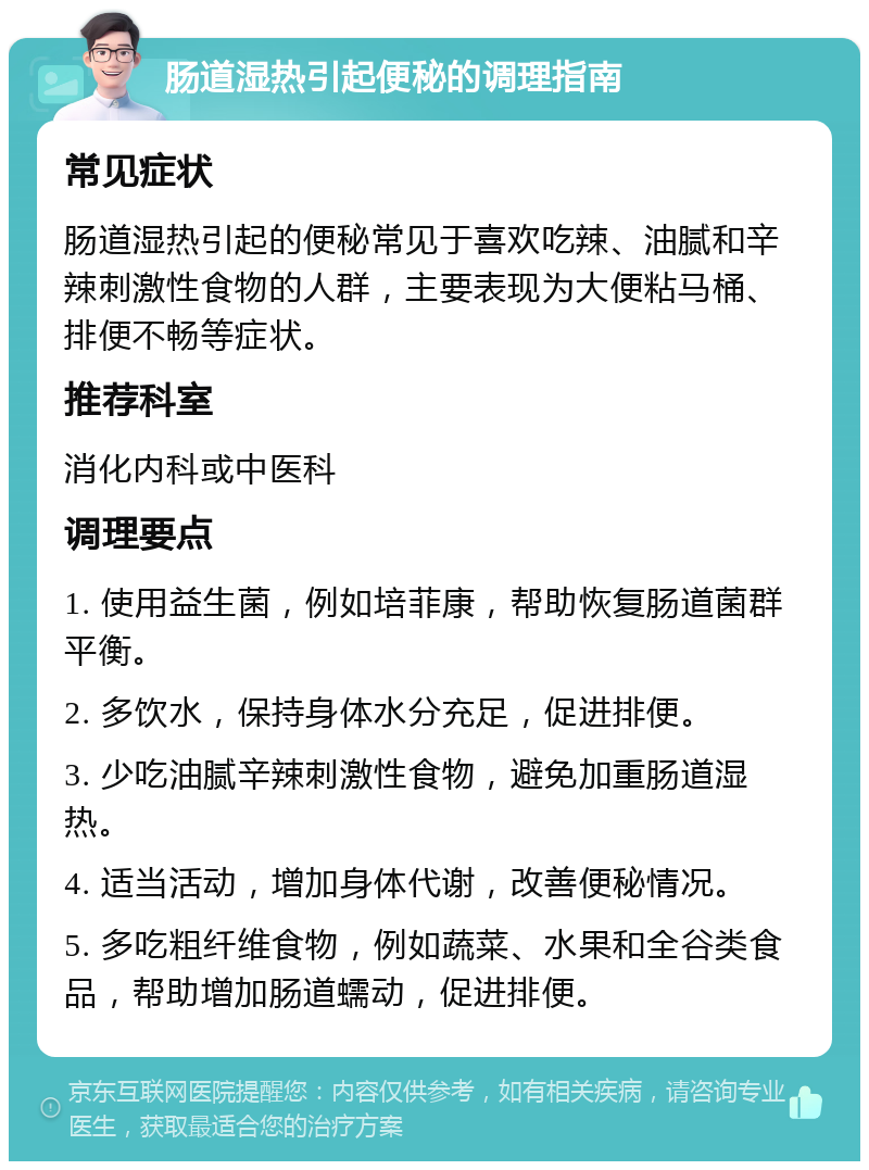 肠道湿热引起便秘的调理指南 常见症状 肠道湿热引起的便秘常见于喜欢吃辣、油腻和辛辣刺激性食物的人群，主要表现为大便粘马桶、排便不畅等症状。 推荐科室 消化内科或中医科 调理要点 1. 使用益生菌，例如培菲康，帮助恢复肠道菌群平衡。 2. 多饮水，保持身体水分充足，促进排便。 3. 少吃油腻辛辣刺激性食物，避免加重肠道湿热。 4. 适当活动，增加身体代谢，改善便秘情况。 5. 多吃粗纤维食物，例如蔬菜、水果和全谷类食品，帮助增加肠道蠕动，促进排便。