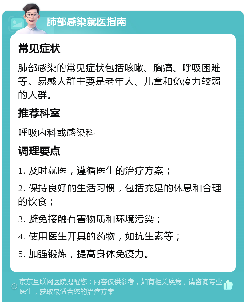 肺部感染就医指南 常见症状 肺部感染的常见症状包括咳嗽、胸痛、呼吸困难等。易感人群主要是老年人、儿童和免疫力较弱的人群。 推荐科室 呼吸内科或感染科 调理要点 1. 及时就医，遵循医生的治疗方案； 2. 保持良好的生活习惯，包括充足的休息和合理的饮食； 3. 避免接触有害物质和环境污染； 4. 使用医生开具的药物，如抗生素等； 5. 加强锻炼，提高身体免疫力。