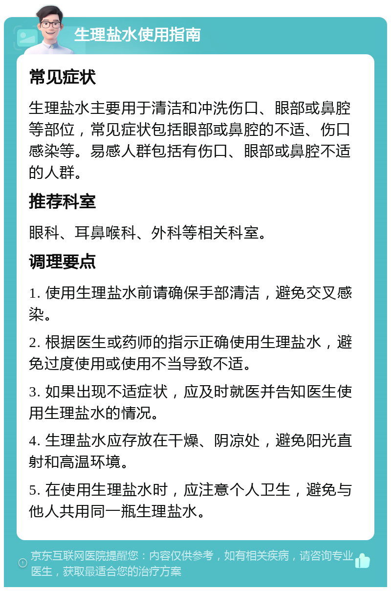 生理盐水使用指南 常见症状 生理盐水主要用于清洁和冲洗伤口、眼部或鼻腔等部位，常见症状包括眼部或鼻腔的不适、伤口感染等。易感人群包括有伤口、眼部或鼻腔不适的人群。 推荐科室 眼科、耳鼻喉科、外科等相关科室。 调理要点 1. 使用生理盐水前请确保手部清洁，避免交叉感染。 2. 根据医生或药师的指示正确使用生理盐水，避免过度使用或使用不当导致不适。 3. 如果出现不适症状，应及时就医并告知医生使用生理盐水的情况。 4. 生理盐水应存放在干燥、阴凉处，避免阳光直射和高温环境。 5. 在使用生理盐水时，应注意个人卫生，避免与他人共用同一瓶生理盐水。