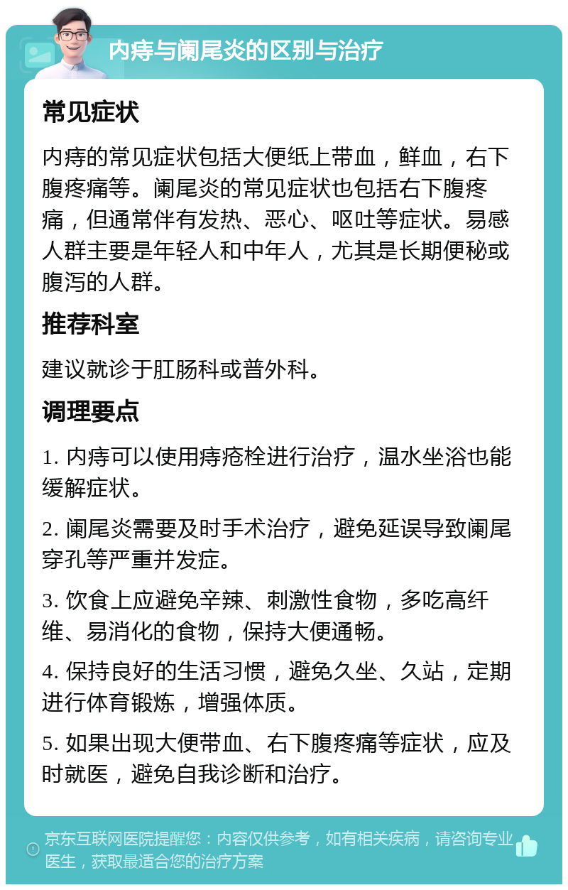 内痔与阑尾炎的区别与治疗 常见症状 内痔的常见症状包括大便纸上带血，鲜血，右下腹疼痛等。阑尾炎的常见症状也包括右下腹疼痛，但通常伴有发热、恶心、呕吐等症状。易感人群主要是年轻人和中年人，尤其是长期便秘或腹泻的人群。 推荐科室 建议就诊于肛肠科或普外科。 调理要点 1. 内痔可以使用痔疮栓进行治疗，温水坐浴也能缓解症状。 2. 阑尾炎需要及时手术治疗，避免延误导致阑尾穿孔等严重并发症。 3. 饮食上应避免辛辣、刺激性食物，多吃高纤维、易消化的食物，保持大便通畅。 4. 保持良好的生活习惯，避免久坐、久站，定期进行体育锻炼，增强体质。 5. 如果出现大便带血、右下腹疼痛等症状，应及时就医，避免自我诊断和治疗。