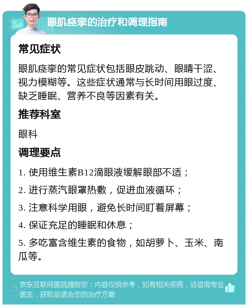 眼肌痉挛的治疗和调理指南 常见症状 眼肌痉挛的常见症状包括眼皮跳动、眼睛干涩、视力模糊等。这些症状通常与长时间用眼过度、缺乏睡眠、营养不良等因素有关。 推荐科室 眼科 调理要点 1. 使用维生素B12滴眼液缓解眼部不适； 2. 进行蒸汽眼罩热敷，促进血液循环； 3. 注意科学用眼，避免长时间盯着屏幕； 4. 保证充足的睡眠和休息； 5. 多吃富含维生素的食物，如胡萝卜、玉米、南瓜等。