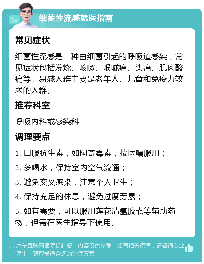 细菌性流感就医指南 常见症状 细菌性流感是一种由细菌引起的呼吸道感染，常见症状包括发烧、咳嗽、喉咙痛、头痛、肌肉酸痛等。易感人群主要是老年人、儿童和免疫力较弱的人群。 推荐科室 呼吸内科或感染科 调理要点 1. 口服抗生素，如阿奇霉素，按医嘱服用； 2. 多喝水，保持室内空气流通； 3. 避免交叉感染，注意个人卫生； 4. 保持充足的休息，避免过度劳累； 5. 如有需要，可以服用莲花清瘟胶囊等辅助药物，但需在医生指导下使用。