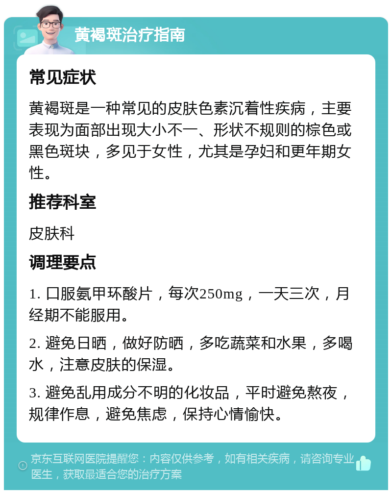 黄褐斑治疗指南 常见症状 黄褐斑是一种常见的皮肤色素沉着性疾病，主要表现为面部出现大小不一、形状不规则的棕色或黑色斑块，多见于女性，尤其是孕妇和更年期女性。 推荐科室 皮肤科 调理要点 1. 口服氨甲环酸片，每次250mg，一天三次，月经期不能服用。 2. 避免日晒，做好防晒，多吃蔬菜和水果，多喝水，注意皮肤的保湿。 3. 避免乱用成分不明的化妆品，平时避免熬夜，规律作息，避免焦虑，保持心情愉快。