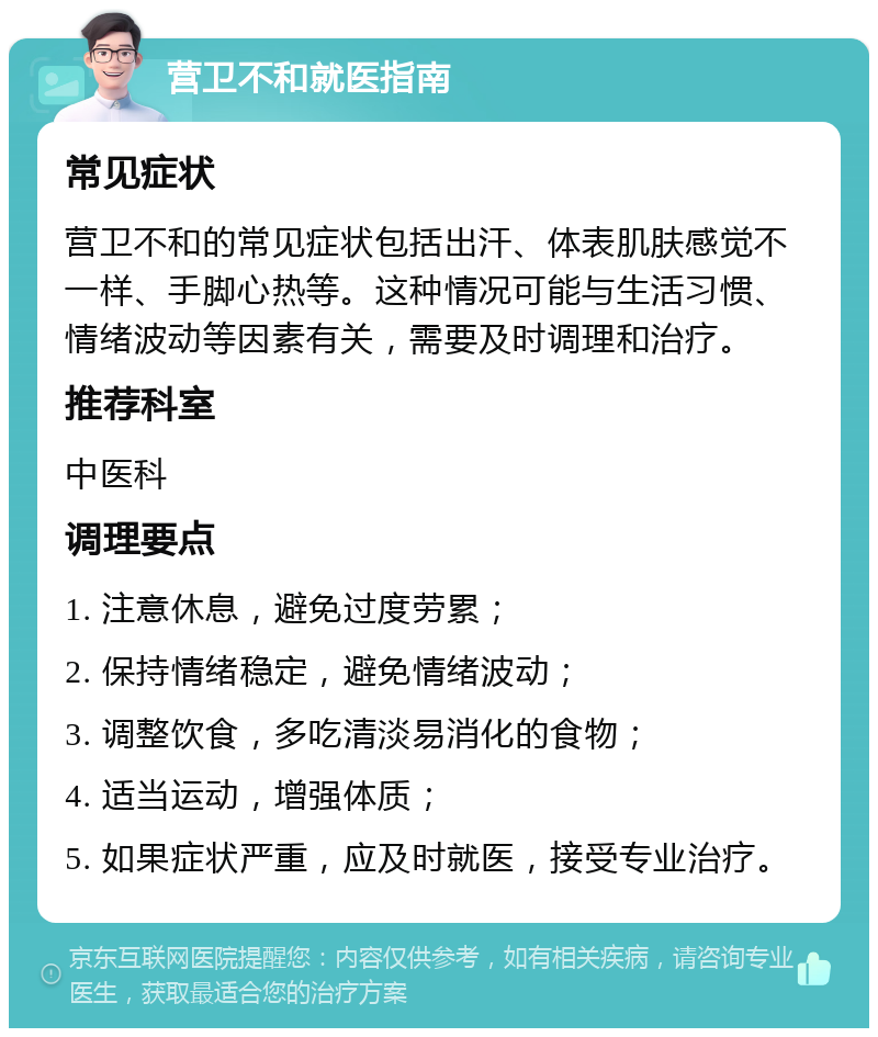 营卫不和就医指南 常见症状 营卫不和的常见症状包括出汗、体表肌肤感觉不一样、手脚心热等。这种情况可能与生活习惯、情绪波动等因素有关，需要及时调理和治疗。 推荐科室 中医科 调理要点 1. 注意休息，避免过度劳累； 2. 保持情绪稳定，避免情绪波动； 3. 调整饮食，多吃清淡易消化的食物； 4. 适当运动，增强体质； 5. 如果症状严重，应及时就医，接受专业治疗。