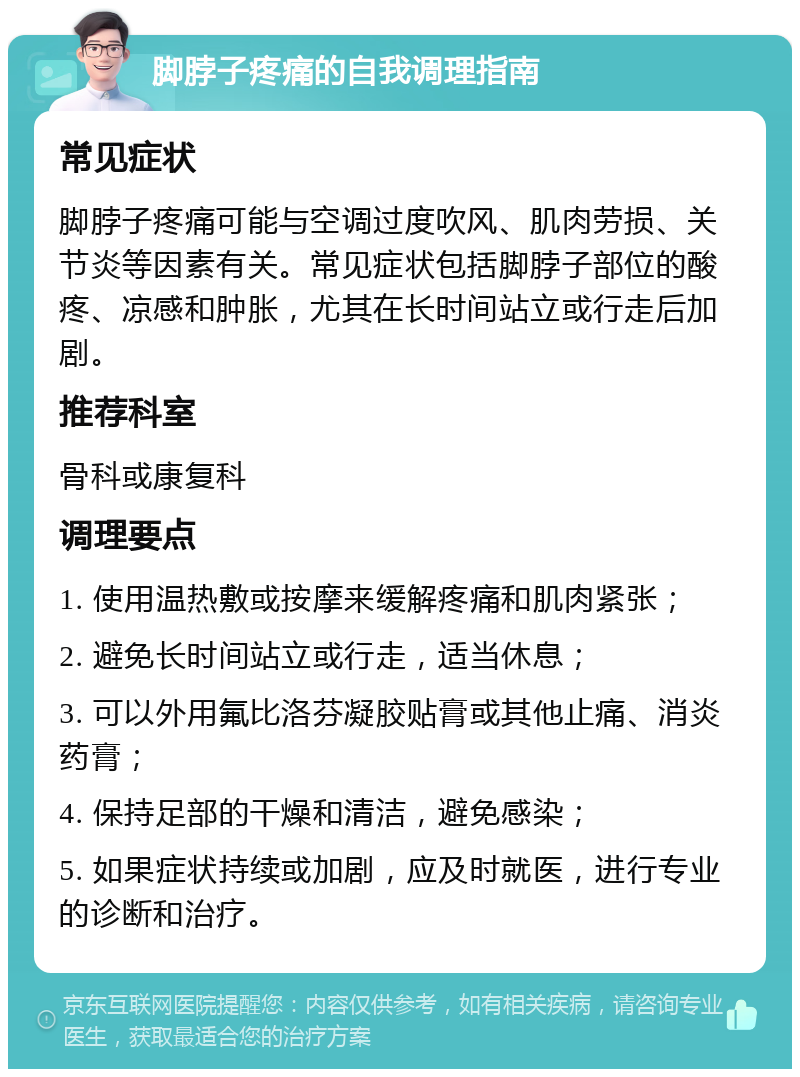 脚脖子疼痛的自我调理指南 常见症状 脚脖子疼痛可能与空调过度吹风、肌肉劳损、关节炎等因素有关。常见症状包括脚脖子部位的酸疼、凉感和肿胀，尤其在长时间站立或行走后加剧。 推荐科室 骨科或康复科 调理要点 1. 使用温热敷或按摩来缓解疼痛和肌肉紧张； 2. 避免长时间站立或行走，适当休息； 3. 可以外用氟比洛芬凝胶贴膏或其他止痛、消炎药膏； 4. 保持足部的干燥和清洁，避免感染； 5. 如果症状持续或加剧，应及时就医，进行专业的诊断和治疗。