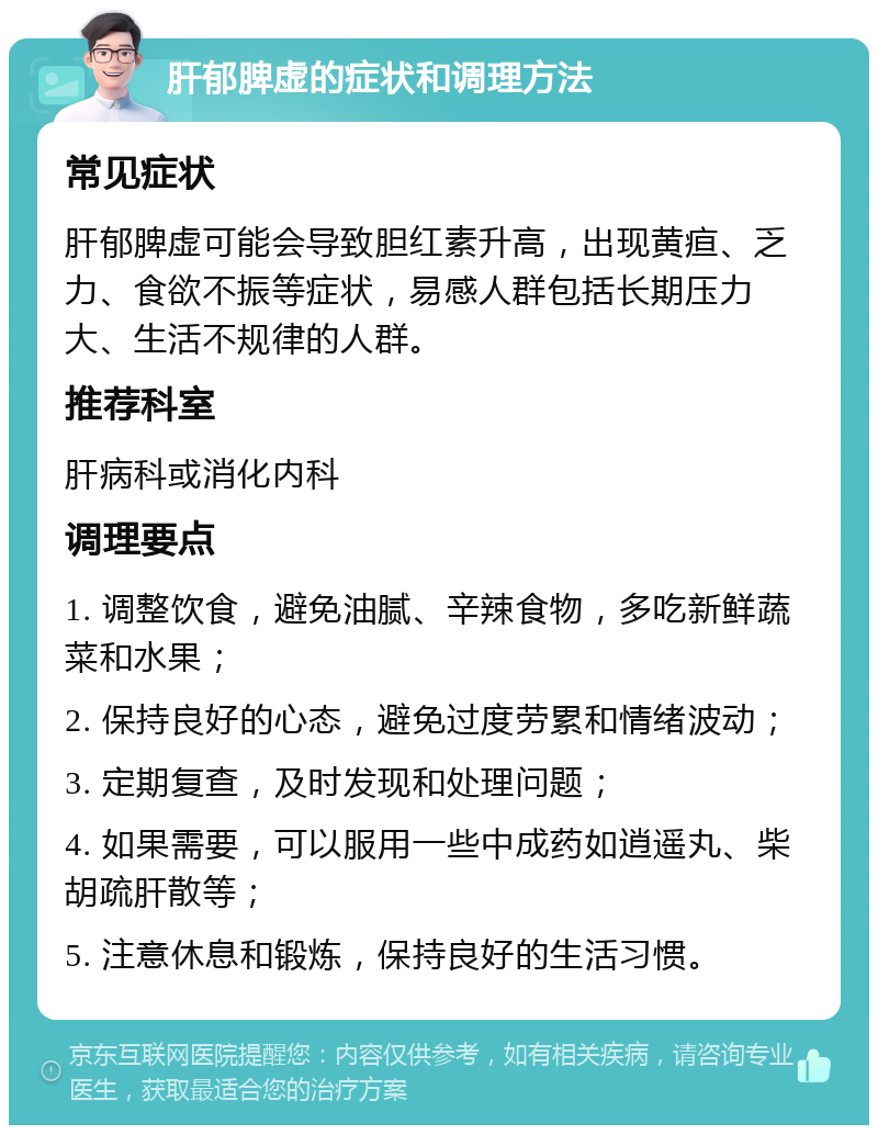 肝郁脾虚的症状和调理方法 常见症状 肝郁脾虚可能会导致胆红素升高，出现黄疸、乏力、食欲不振等症状，易感人群包括长期压力大、生活不规律的人群。 推荐科室 肝病科或消化内科 调理要点 1. 调整饮食，避免油腻、辛辣食物，多吃新鲜蔬菜和水果； 2. 保持良好的心态，避免过度劳累和情绪波动； 3. 定期复查，及时发现和处理问题； 4. 如果需要，可以服用一些中成药如逍遥丸、柴胡疏肝散等； 5. 注意休息和锻炼，保持良好的生活习惯。