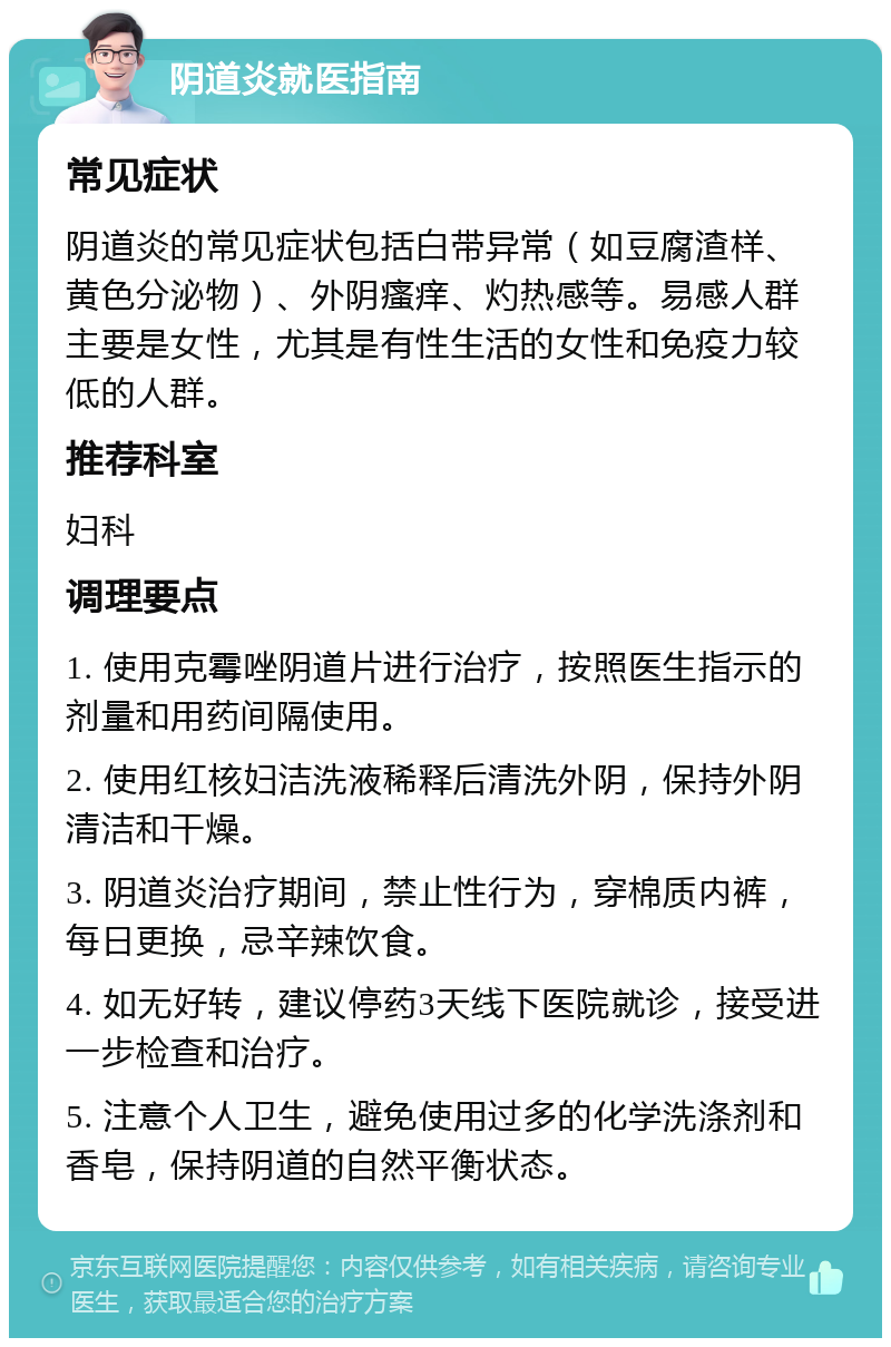 阴道炎就医指南 常见症状 阴道炎的常见症状包括白带异常（如豆腐渣样、黄色分泌物）、外阴瘙痒、灼热感等。易感人群主要是女性，尤其是有性生活的女性和免疫力较低的人群。 推荐科室 妇科 调理要点 1. 使用克霉唑阴道片进行治疗，按照医生指示的剂量和用药间隔使用。 2. 使用红核妇洁洗液稀释后清洗外阴，保持外阴清洁和干燥。 3. 阴道炎治疗期间，禁止性行为，穿棉质内裤，每日更换，忌辛辣饮食。 4. 如无好转，建议停药3天线下医院就诊，接受进一步检查和治疗。 5. 注意个人卫生，避免使用过多的化学洗涤剂和香皂，保持阴道的自然平衡状态。