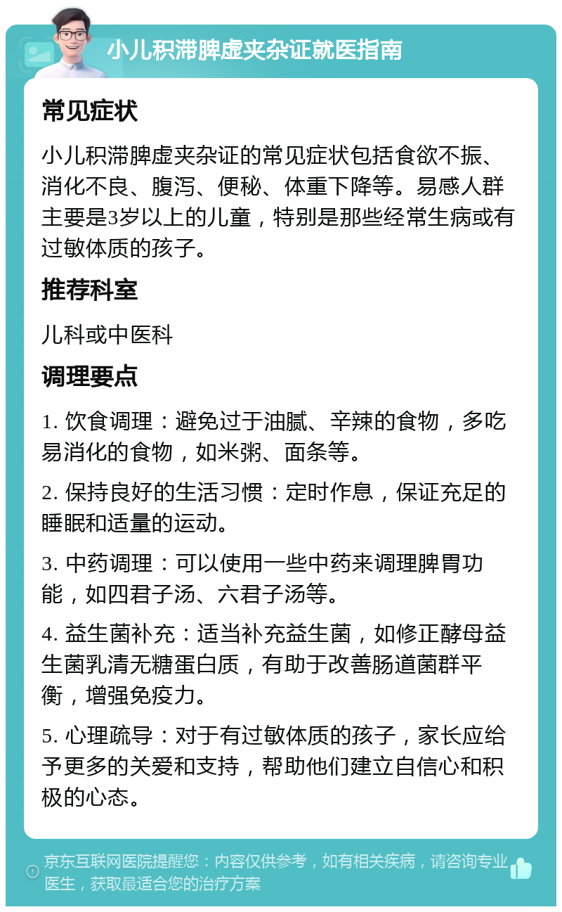 小儿积滞脾虚夹杂证就医指南 常见症状 小儿积滞脾虚夹杂证的常见症状包括食欲不振、消化不良、腹泻、便秘、体重下降等。易感人群主要是3岁以上的儿童，特别是那些经常生病或有过敏体质的孩子。 推荐科室 儿科或中医科 调理要点 1. 饮食调理：避免过于油腻、辛辣的食物，多吃易消化的食物，如米粥、面条等。 2. 保持良好的生活习惯：定时作息，保证充足的睡眠和适量的运动。 3. 中药调理：可以使用一些中药来调理脾胃功能，如四君子汤、六君子汤等。 4. 益生菌补充：适当补充益生菌，如修正酵母益生菌乳清无糖蛋白质，有助于改善肠道菌群平衡，增强免疫力。 5. 心理疏导：对于有过敏体质的孩子，家长应给予更多的关爱和支持，帮助他们建立自信心和积极的心态。