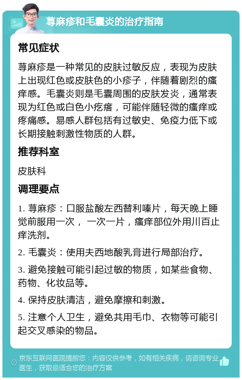 荨麻疹和毛囊炎的治疗指南 常见症状 荨麻疹是一种常见的皮肤过敏反应，表现为皮肤上出现红色或皮肤色的小疹子，伴随着剧烈的瘙痒感。毛囊炎则是毛囊周围的皮肤发炎，通常表现为红色或白色小疙瘩，可能伴随轻微的瘙痒或疼痛感。易感人群包括有过敏史、免疫力低下或长期接触刺激性物质的人群。 推荐科室 皮肤科 调理要点 1. 荨麻疹：口服盐酸左西替利嗪片，每天晚上睡觉前服用一次， 一次一片，瘙痒部位外用川百止痒洗剂。 2. 毛囊炎：使用夫西地酸乳膏进行局部治疗。 3. 避免接触可能引起过敏的物质，如某些食物、药物、化妆品等。 4. 保持皮肤清洁，避免摩擦和刺激。 5. 注意个人卫生，避免共用毛巾、衣物等可能引起交叉感染的物品。