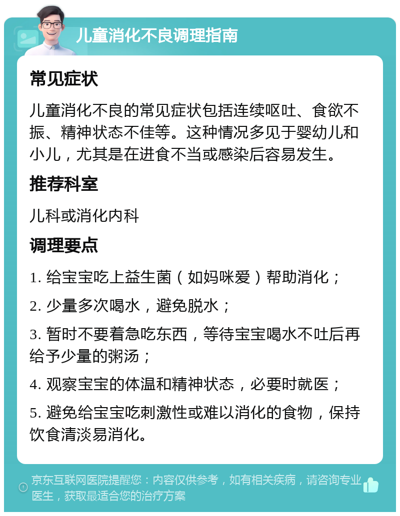 儿童消化不良调理指南 常见症状 儿童消化不良的常见症状包括连续呕吐、食欲不振、精神状态不佳等。这种情况多见于婴幼儿和小儿，尤其是在进食不当或感染后容易发生。 推荐科室 儿科或消化内科 调理要点 1. 给宝宝吃上益生菌（如妈咪爱）帮助消化； 2. 少量多次喝水，避免脱水； 3. 暂时不要着急吃东西，等待宝宝喝水不吐后再给予少量的粥汤； 4. 观察宝宝的体温和精神状态，必要时就医； 5. 避免给宝宝吃刺激性或难以消化的食物，保持饮食清淡易消化。