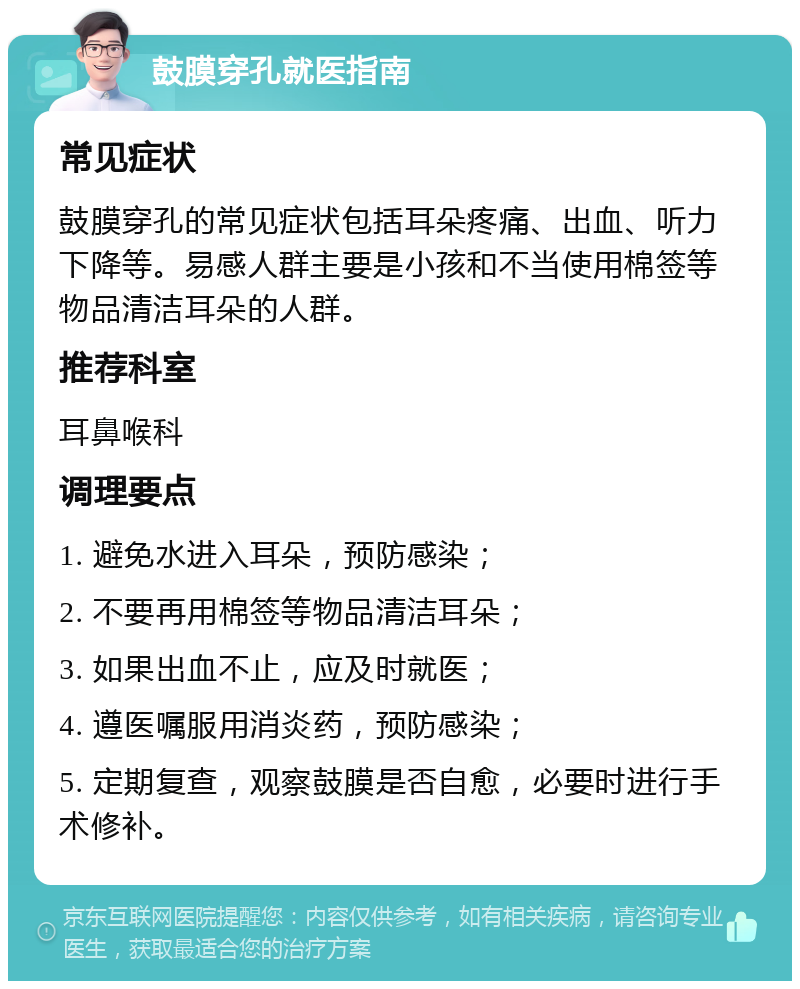 鼓膜穿孔就医指南 常见症状 鼓膜穿孔的常见症状包括耳朵疼痛、出血、听力下降等。易感人群主要是小孩和不当使用棉签等物品清洁耳朵的人群。 推荐科室 耳鼻喉科 调理要点 1. 避免水进入耳朵，预防感染； 2. 不要再用棉签等物品清洁耳朵； 3. 如果出血不止，应及时就医； 4. 遵医嘱服用消炎药，预防感染； 5. 定期复查，观察鼓膜是否自愈，必要时进行手术修补。