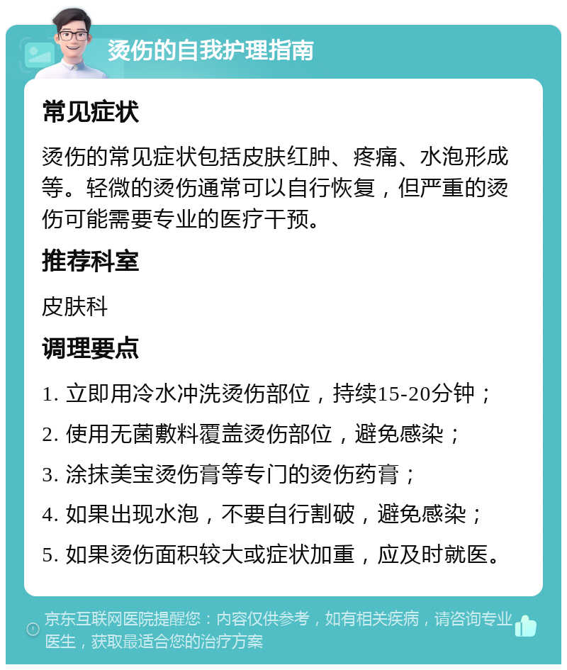 烫伤的自我护理指南 常见症状 烫伤的常见症状包括皮肤红肿、疼痛、水泡形成等。轻微的烫伤通常可以自行恢复，但严重的烫伤可能需要专业的医疗干预。 推荐科室 皮肤科 调理要点 1. 立即用冷水冲洗烫伤部位，持续15-20分钟； 2. 使用无菌敷料覆盖烫伤部位，避免感染； 3. 涂抹美宝烫伤膏等专门的烫伤药膏； 4. 如果出现水泡，不要自行割破，避免感染； 5. 如果烫伤面积较大或症状加重，应及时就医。