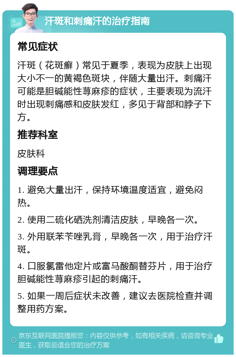 汗斑和刺痛汗的治疗指南 常见症状 汗斑（花斑癣）常见于夏季，表现为皮肤上出现大小不一的黄褐色斑块，伴随大量出汗。刺痛汗可能是胆碱能性荨麻疹的症状，主要表现为流汗时出现刺痛感和皮肤发红，多见于背部和脖子下方。 推荐科室 皮肤科 调理要点 1. 避免大量出汗，保持环境温度适宜，避免闷热。 2. 使用二硫化硒洗剂清洁皮肤，早晚各一次。 3. 外用联苯苄唑乳膏，早晚各一次，用于治疗汗斑。 4. 口服氯雷他定片或富马酸酮替芬片，用于治疗胆碱能性荨麻疹引起的刺痛汗。 5. 如果一周后症状未改善，建议去医院检查并调整用药方案。