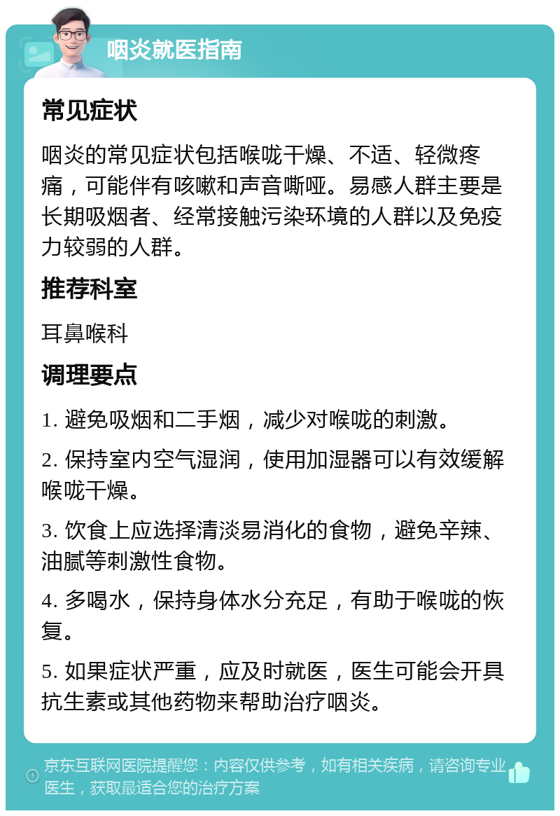 咽炎就医指南 常见症状 咽炎的常见症状包括喉咙干燥、不适、轻微疼痛，可能伴有咳嗽和声音嘶哑。易感人群主要是长期吸烟者、经常接触污染环境的人群以及免疫力较弱的人群。 推荐科室 耳鼻喉科 调理要点 1. 避免吸烟和二手烟，减少对喉咙的刺激。 2. 保持室内空气湿润，使用加湿器可以有效缓解喉咙干燥。 3. 饮食上应选择清淡易消化的食物，避免辛辣、油腻等刺激性食物。 4. 多喝水，保持身体水分充足，有助于喉咙的恢复。 5. 如果症状严重，应及时就医，医生可能会开具抗生素或其他药物来帮助治疗咽炎。