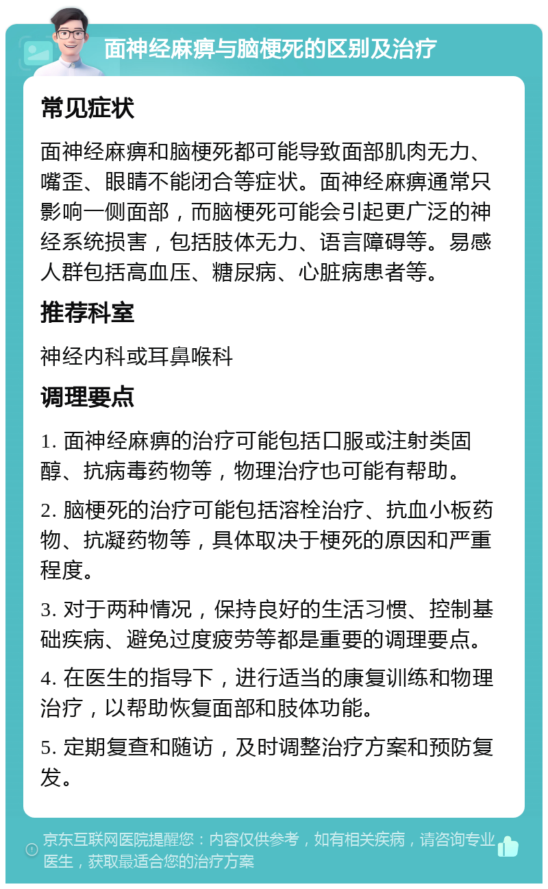 面神经麻痹与脑梗死的区别及治疗 常见症状 面神经麻痹和脑梗死都可能导致面部肌肉无力、嘴歪、眼睛不能闭合等症状。面神经麻痹通常只影响一侧面部，而脑梗死可能会引起更广泛的神经系统损害，包括肢体无力、语言障碍等。易感人群包括高血压、糖尿病、心脏病患者等。 推荐科室 神经内科或耳鼻喉科 调理要点 1. 面神经麻痹的治疗可能包括口服或注射类固醇、抗病毒药物等，物理治疗也可能有帮助。 2. 脑梗死的治疗可能包括溶栓治疗、抗血小板药物、抗凝药物等，具体取决于梗死的原因和严重程度。 3. 对于两种情况，保持良好的生活习惯、控制基础疾病、避免过度疲劳等都是重要的调理要点。 4. 在医生的指导下，进行适当的康复训练和物理治疗，以帮助恢复面部和肢体功能。 5. 定期复查和随访，及时调整治疗方案和预防复发。