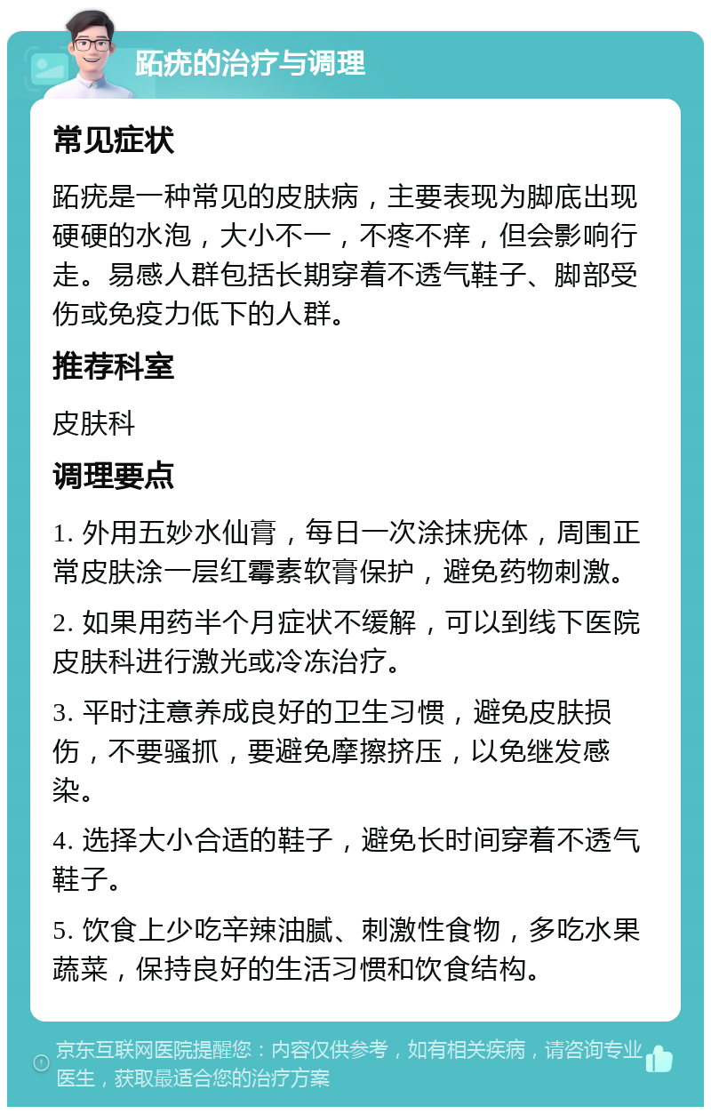 跖疣的治疗与调理 常见症状 跖疣是一种常见的皮肤病，主要表现为脚底出现硬硬的水泡，大小不一，不疼不痒，但会影响行走。易感人群包括长期穿着不透气鞋子、脚部受伤或免疫力低下的人群。 推荐科室 皮肤科 调理要点 1. 外用五妙水仙膏，每日一次涂抹疣体，周围正常皮肤涂一层红霉素软膏保护，避免药物刺激。 2. 如果用药半个月症状不缓解，可以到线下医院皮肤科进行激光或冷冻治疗。 3. 平时注意养成良好的卫生习惯，避免皮肤损伤，不要骚抓，要避免摩擦挤压，以免继发感染。 4. 选择大小合适的鞋子，避免长时间穿着不透气鞋子。 5. 饮食上少吃辛辣油腻、刺激性食物，多吃水果蔬菜，保持良好的生活习惯和饮食结构。