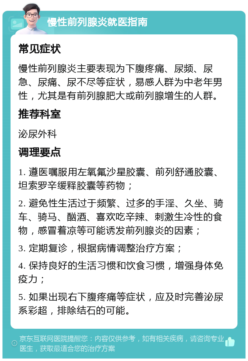 慢性前列腺炎就医指南 常见症状 慢性前列腺炎主要表现为下腹疼痛、尿频、尿急、尿痛、尿不尽等症状，易感人群为中老年男性，尤其是有前列腺肥大或前列腺增生的人群。 推荐科室 泌尿外科 调理要点 1. 遵医嘱服用左氧氟沙星胶囊、前列舒通胶囊、坦索罗辛缓释胶囊等药物； 2. 避免性生活过于频繁、过多的手淫、久坐、骑车、骑马、酗酒、喜欢吃辛辣、刺激生冷性的食物，感冒着凉等可能诱发前列腺炎的因素； 3. 定期复诊，根据病情调整治疗方案； 4. 保持良好的生活习惯和饮食习惯，增强身体免疫力； 5. 如果出现右下腹疼痛等症状，应及时完善泌尿系彩超，排除结石的可能。