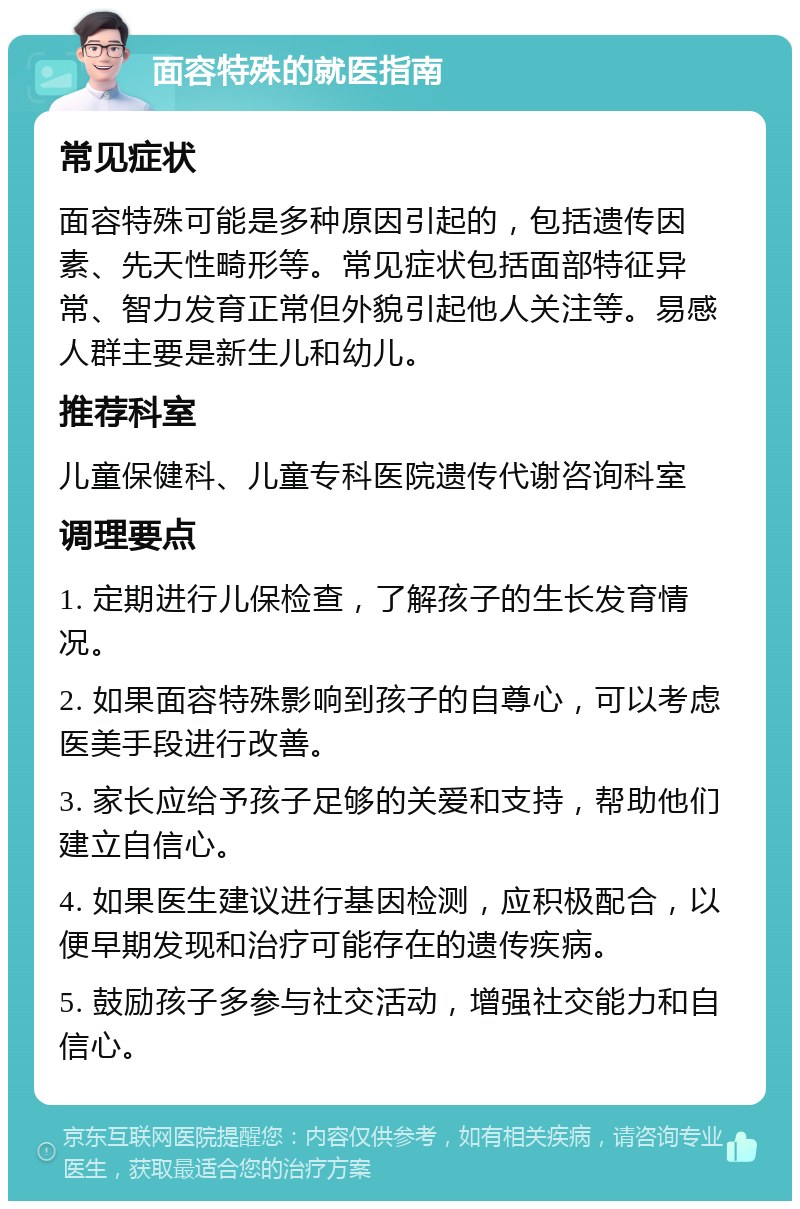 面容特殊的就医指南 常见症状 面容特殊可能是多种原因引起的，包括遗传因素、先天性畸形等。常见症状包括面部特征异常、智力发育正常但外貌引起他人关注等。易感人群主要是新生儿和幼儿。 推荐科室 儿童保健科、儿童专科医院遗传代谢咨询科室 调理要点 1. 定期进行儿保检查，了解孩子的生长发育情况。 2. 如果面容特殊影响到孩子的自尊心，可以考虑医美手段进行改善。 3. 家长应给予孩子足够的关爱和支持，帮助他们建立自信心。 4. 如果医生建议进行基因检测，应积极配合，以便早期发现和治疗可能存在的遗传疾病。 5. 鼓励孩子多参与社交活动，增强社交能力和自信心。