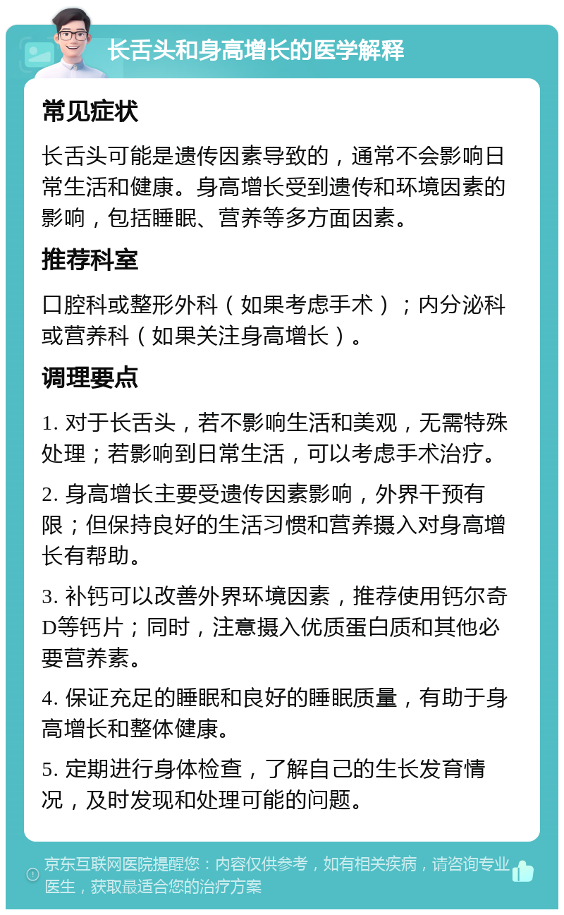 长舌头和身高增长的医学解释 常见症状 长舌头可能是遗传因素导致的，通常不会影响日常生活和健康。身高增长受到遗传和环境因素的影响，包括睡眠、营养等多方面因素。 推荐科室 口腔科或整形外科（如果考虑手术）；内分泌科或营养科（如果关注身高增长）。 调理要点 1. 对于长舌头，若不影响生活和美观，无需特殊处理；若影响到日常生活，可以考虑手术治疗。 2. 身高增长主要受遗传因素影响，外界干预有限；但保持良好的生活习惯和营养摄入对身高增长有帮助。 3. 补钙可以改善外界环境因素，推荐使用钙尔奇D等钙片；同时，注意摄入优质蛋白质和其他必要营养素。 4. 保证充足的睡眠和良好的睡眠质量，有助于身高增长和整体健康。 5. 定期进行身体检查，了解自己的生长发育情况，及时发现和处理可能的问题。