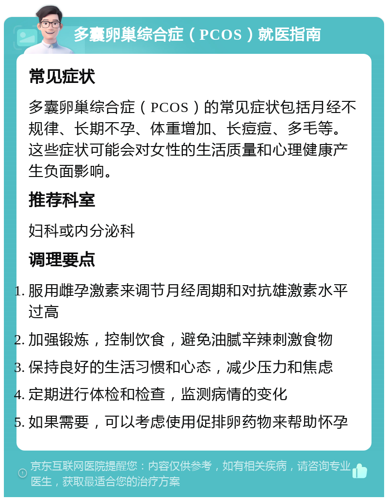 多囊卵巢综合症（PCOS）就医指南 常见症状 多囊卵巢综合症（PCOS）的常见症状包括月经不规律、长期不孕、体重增加、长痘痘、多毛等。这些症状可能会对女性的生活质量和心理健康产生负面影响。 推荐科室 妇科或内分泌科 调理要点 服用雌孕激素来调节月经周期和对抗雄激素水平过高 加强锻炼，控制饮食，避免油腻辛辣刺激食物 保持良好的生活习惯和心态，减少压力和焦虑 定期进行体检和检查，监测病情的变化 如果需要，可以考虑使用促排卵药物来帮助怀孕